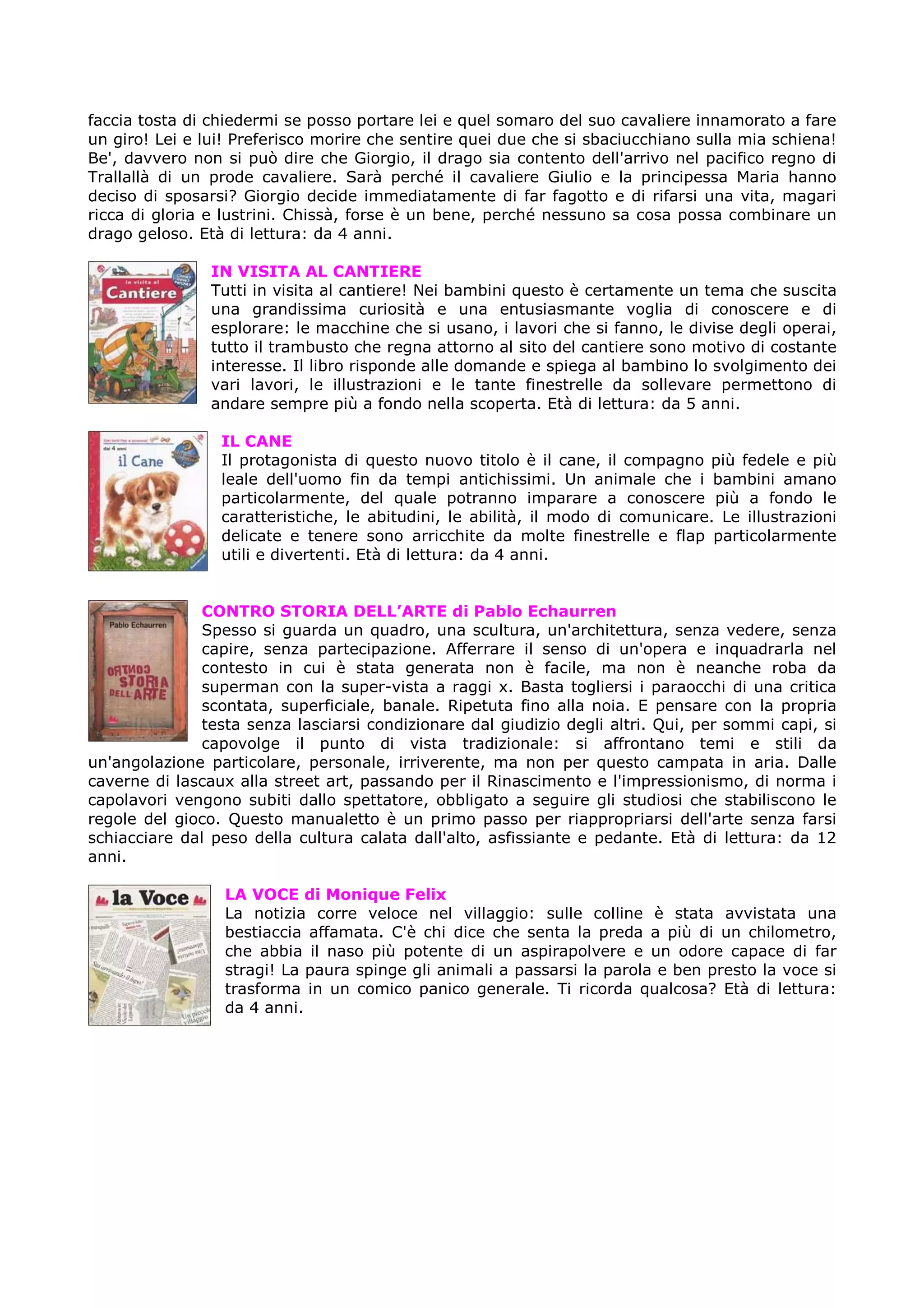 faccia tosta di chiedermi se posso portare lei e quel somaro del suo cavaliere innamorato a fare
un giro! Lei e lui! Preferisco morire che sentire quei due che si sbaciucchiano sulla mia schiena!
Be', davvero non si può dire che Giorgio, il drago sia contento dell'arrivo nel pacifico regno di
Trallallà di un prode cavaliere. Sarà perché il cavaliere Giulio e la principessa Maria hanno
deciso di sposarsi? Giorgio decide immediatamente di far fagotto e di rifarsi una vita, magari
ricca di gloria e lustrini. Chissà, forse è un bene, perché nessuno sa cosa possa combinare un
drago geloso. Età di lettura: da 4 anni.

                IN VISITA AL CANTIERE
                Tutti in visita al cantiere! Nei bambini questo è certamente un tema che suscita
                una grandissima curiosità e una entusiasmante voglia di conoscere e di
                esplorare: le macchine che si usano, i lavori che si fanno, le divise degli operai,
                tutto il trambusto che regna attorno al sito del cantiere sono motivo di costante
                interesse. Il libro risponde alle domande e spiega al bambino lo svolgimento dei
                vari lavori, le illustrazioni e le tante finestrelle da sollevare permettono di
                andare sempre più a fondo nella scoperta. Età di lettura: da 5 anni.

                 IL CANE
                 Il protagonista di questo nuovo titolo è il cane, il compagno più fedele e più
                 leale dell'uomo fin da tempi antichissimi. Un animale che i bambini amano
                 particolarmente, del quale potranno imparare a conoscere più a fondo le
                 caratteristiche, le abitudini, le abilità, il modo di comunicare. Le illustrazioni
                 delicate e tenere sono arricchite da molte finestrelle e flap particolarmente
                 utili e divertenti. Età di lettura: da 4 anni.


               CONTRO STORIA DELL’ARTE di Pablo Echaurren
               Spesso si guarda un quadro, una scultura, un'architettura, senza vedere, senza
               capire, senza partecipazione. Afferrare il senso di un'opera e inquadrarla nel
               contesto in cui è stata generata non è facile, ma non è neanche roba da
               superman con la super-vista a raggi x. Basta togliersi i paraocchi di una critica
               scontata, superficiale, banale. Ripetuta fino alla noia. E pensare con la propria
               testa senza lasciarsi condizionare dal giudizio degli altri. Qui, per sommi capi, si
               capovolge il punto di vista tradizionale: si affrontano temi e stili da
un'angolazione particolare, personale, irriverente, ma non per questo campata in aria. Dalle
caverne di lascaux alla street art, passando per il Rinascimento e l'impressionismo, di norma i
capolavori vengono subiti dallo spettatore, obbligato a seguire gli studiosi che stabiliscono le
regole del gioco. Questo manualetto è un primo passo per riappropriarsi dell'arte senza farsi
schiacciare dal peso della cultura calata dall'alto, asfissiante e pedante. Età di lettura: da 12
anni.

                  LA VOCE di Monique Felix
                  La notizia corre veloce nel villaggio: sulle colline è stata avvistata una
                  bestiaccia affamata. C'è chi dice che senta la preda a più di un chilometro,
                  che abbia il naso più potente di un aspirapolvere e un odore capace di far
                  stragi! La paura spinge gli animali a passarsi la parola e ben presto la voce si
                  trasforma in un comico panico generale. Ti ricorda qualcosa? Età di lettura:
                  da 4 anni.
 