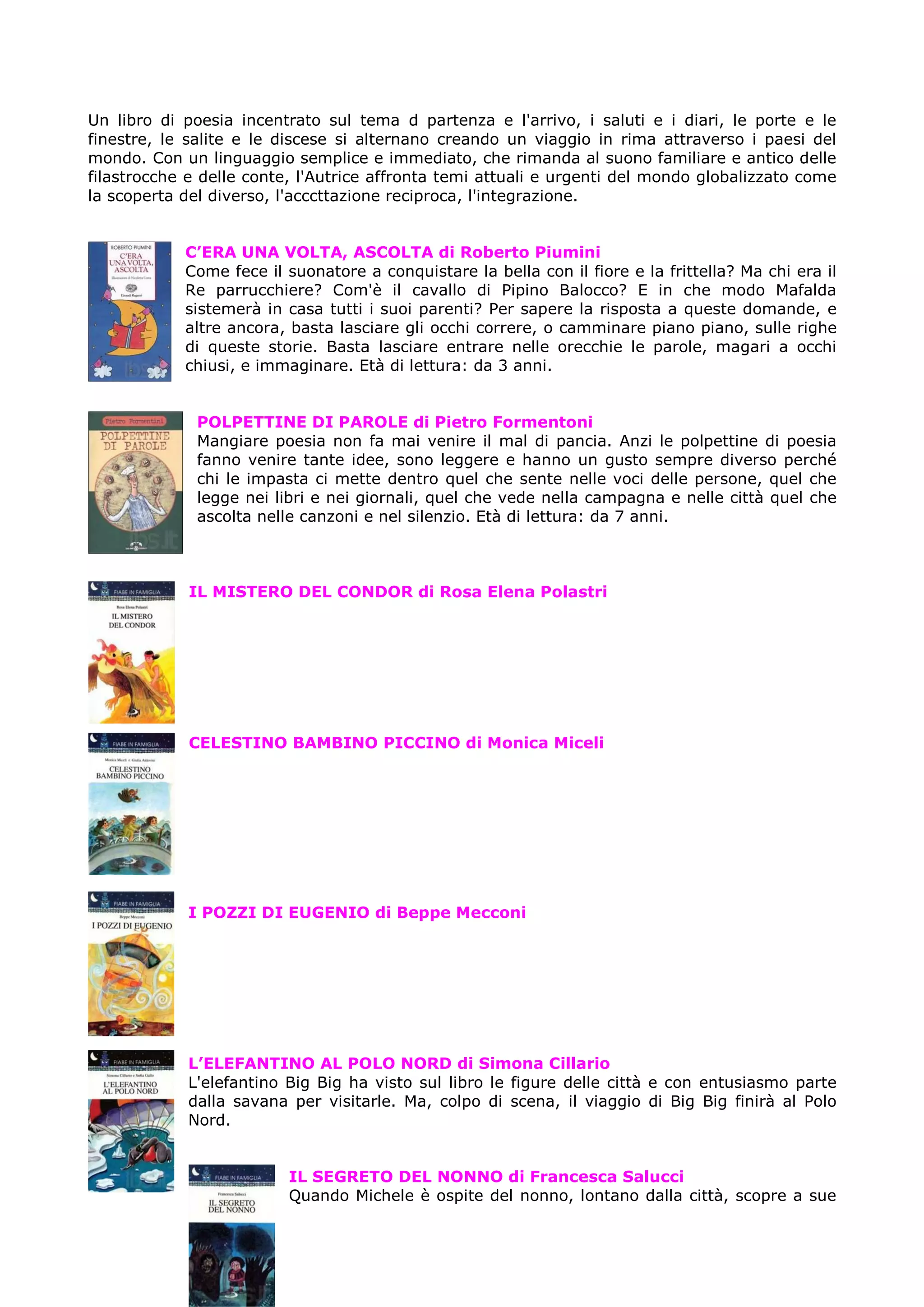 Un libro di poesia incentrato sul tema d partenza e l'arrivo, i saluti e i diari, le porte e le
finestre, le salite e le discese si alternano creando un viaggio in rima attraverso i paesi del
mondo. Con un linguaggio semplice e immediato, che rimanda al suono familiare e antico delle
filastrocche e delle conte, l'Autrice affronta temi attuali e urgenti del mondo globalizzato come
la scoperta del diverso, l'acccttazione reciproca, l'integrazione.


            C’ERA UNA VOLTA, ASCOLTA di Roberto Piumini
            Come fece il suonatore a conquistare la bella con il fiore e la frittella? Ma chi era il
            Re parrucchiere? Com'è il cavallo di Pipino Balocco? E in che modo Mafalda
            sistemerà in casa tutti i suoi parenti? Per sapere la risposta a queste domande, e
            altre ancora, basta lasciare gli occhi correre, o camminare piano piano, sulle righe
            di queste storie. Basta lasciare entrare nelle orecchie le parole, magari a occhi
            chiusi, e immaginare. Età di lettura: da 3 anni.


              POLPETTINE DI PAROLE di Pietro Formentoni
              Mangiare poesia non fa mai venire il mal di pancia. Anzi le polpettine di poesia
              fanno venire tante idee, sono leggere e hanno un gusto sempre diverso perché
              chi le impasta ci mette dentro quel che sente nelle voci delle persone, quel che
              legge nei libri e nei giornali, quel che vede nella campagna e nelle città quel che
              ascolta nelle canzoni e nel silenzio. Età di lettura: da 7 anni.



             IL MISTERO DEL CONDOR di Rosa Elena Polastri




             CELESTINO BAMBINO PICCINO di Monica Miceli




            I POZZI DI EUGENIO di Beppe Mecconi




            L’ELEFANTINO AL POLO NORD di Simona Cillario
            L'elefantino Big Big ha visto sul libro le figure delle città e con entusiasmo parte
            dalla savana per visitarle. Ma, colpo di scena, il viaggio di Big Big finirà al Polo
            Nord.


                          IL SEGRETO DEL NONNO di Francesca Salucci
                          Quando Michele è ospite del nonno, lontano dalla città, scopre a sue
 