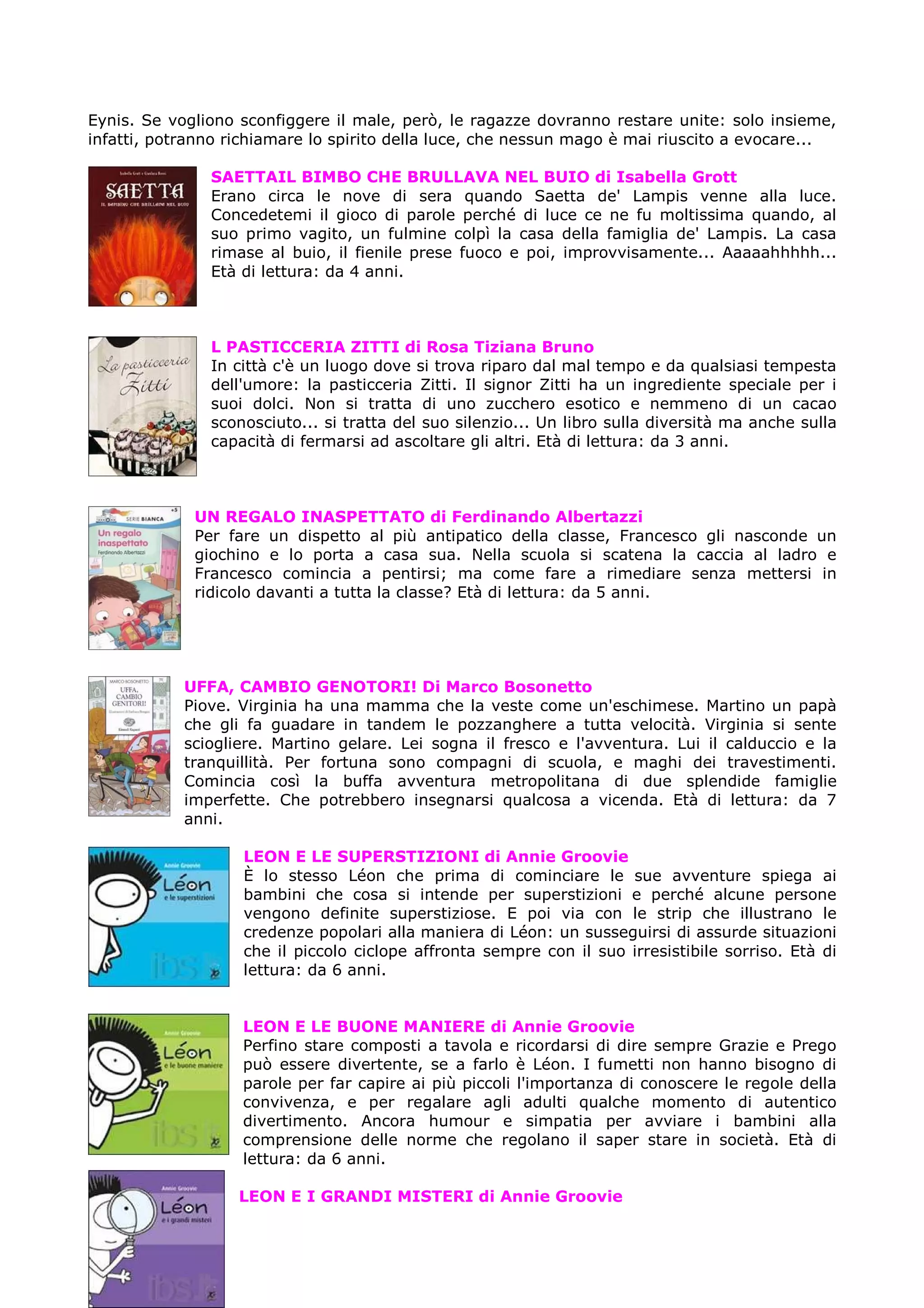 Eynis. Se vogliono sconfiggere il male, però, le ragazze dovranno restare unite: solo insieme,
infatti, potranno richiamare lo spirito della luce, che nessun mago è mai riuscito a evocare...

               SAETTAIL BIMBO CHE BRULLAVA NEL BUIO di Isabella Grott
               Erano circa le nove di sera quando Saetta de' Lampis venne alla luce.
               Concedetemi il gioco di parole perché di luce ce ne fu moltissima quando, al
               suo primo vagito, un fulmine colpì la casa della famiglia de' Lampis. La casa
               rimase al buio, il fienile prese fuoco e poi, improvvisamente... Aaaaahhhhh...
               Età di lettura: da 4 anni.



               L PASTICCERIA ZITTI di Rosa Tiziana Bruno
               In città c'è un luogo dove si trova riparo dal mal tempo e da qualsiasi tempesta
               dell'umore: la pasticceria Zitti. Il signor Zitti ha un ingrediente speciale per i
               suoi dolci. Non si tratta di uno zucchero esotico e nemmeno di un cacao
               sconosciuto... si tratta del suo silenzio... Un libro sulla diversità ma anche sulla
               capacità di fermarsi ad ascoltare gli altri. Età di lettura: da 3 anni.



             UN REGALO INASPETTATO di Ferdinando Albertazzi
             Per fare un dispetto al più antipatico della classe, Francesco gli nasconde un
             giochino e lo porta a casa sua. Nella scuola si scatena la caccia al ladro e
             Francesco comincia a pentirsi; ma come fare a rimediare senza mettersi in
             ridicolo davanti a tutta la classe? Età di lettura: da 5 anni.




            UFFA, CAMBIO GENOTORI! Di Marco Bosonetto
            Piove. Virginia ha una mamma che la veste come un'eschimese. Martino un papà
            che gli fa guadare in tandem le pozzanghere a tutta velocità. Virginia si sente
            sciogliere. Martino gelare. Lei sogna il fresco e l'avventura. Lui il calduccio e la
            tranquillità. Per fortuna sono compagni di scuola, e maghi dei travestimenti.
            Comincia così la buffa avventura metropolitana di due splendide famiglie
            imperfette. Che potrebbero insegnarsi qualcosa a vicenda. Età di lettura: da 7
            anni.

                   LEON E LE SUPERSTIZIONI di Annie Groovie
                   È lo stesso Léon che prima di cominciare le sue avventure spiega ai
                   bambini che cosa si intende per superstizioni e perché alcune persone
                   vengono definite superstiziose. E poi via con le strip che illustrano le
                   credenze popolari alla maniera di Léon: un susseguirsi di assurde situazioni
                   che il piccolo ciclope affronta sempre con il suo irresistibile sorriso. Età di
                   lettura: da 6 anni.


                   LEON E LE BUONE MANIERE di Annie Groovie
                   Perfino stare composti a tavola e ricordarsi di dire sempre Grazie e Prego
                   può essere divertente, se a farlo è Léon. I fumetti non hanno bisogno di
                   parole per far capire ai più piccoli l'importanza di conoscere le regole della
                   convivenza, e per regalare agli adulti qualche momento di autentico
                   divertimento. Ancora humour e simpatia per avviare i bambini alla
                   comprensione delle norme che regolano il saper stare in società. Età di
                   lettura: da 6 anni.

                   LEON E I GRANDI MISTERI di Annie Groovie
 