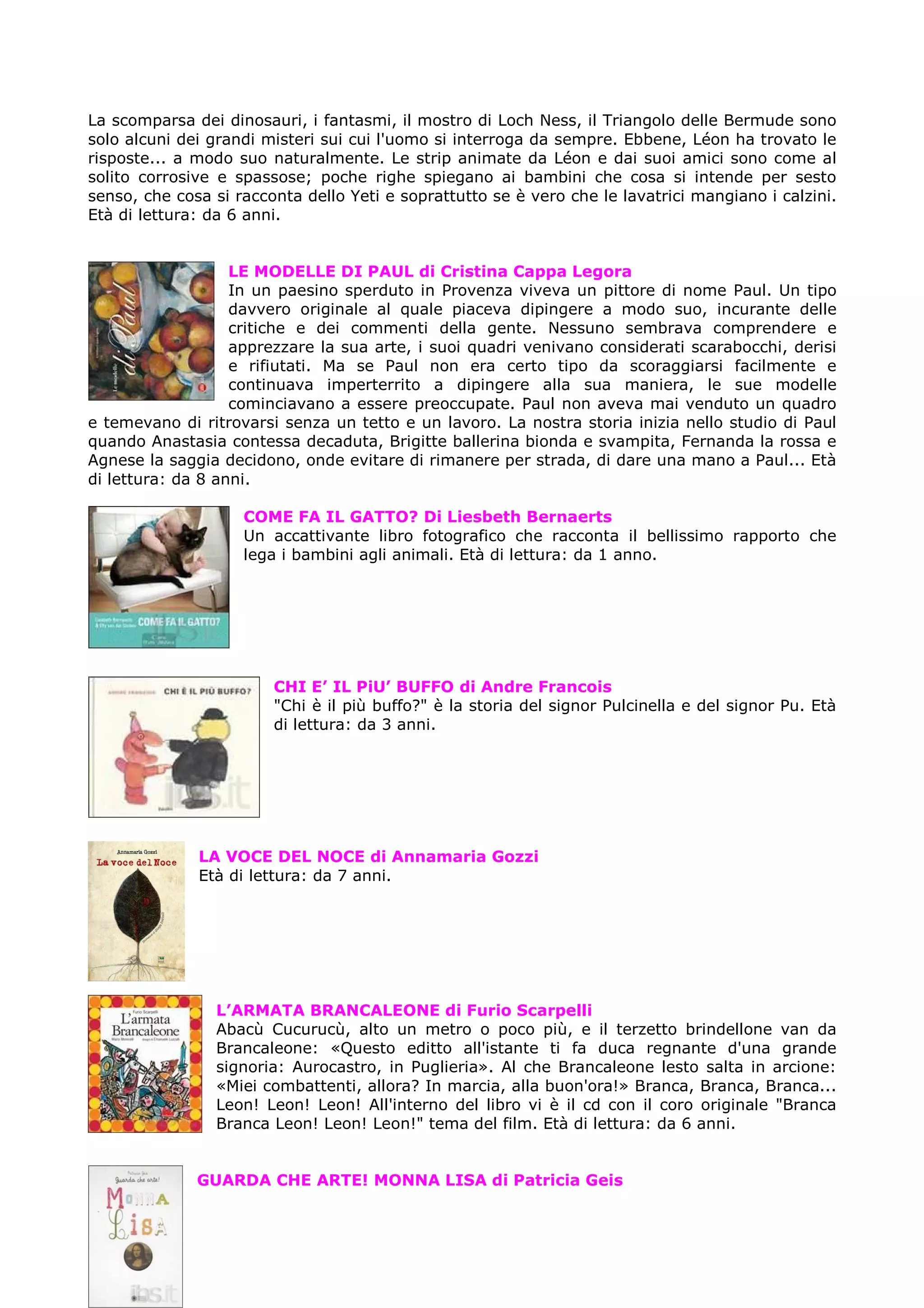 La scomparsa dei dinosauri, i fantasmi, il mostro di Loch Ness, il Triangolo delle Bermude sono
solo alcuni dei grandi misteri sui cui l'uomo si interroga da sempre. Ebbene, Léon ha trovato le
risposte... a modo suo naturalmente. Le strip animate da Léon e dai suoi amici sono come al
solito corrosive e spassose; poche righe spiegano ai bambini che cosa si intende per sesto
senso, che cosa si racconta dello Yeti e soprattutto se è vero che le lavatrici mangiano i calzini.
Età di lettura: da 6 anni.


                   LE MODELLE DI PAUL di Cristina Cappa Legora
                   In un paesino sperduto in Provenza viveva un pittore di nome Paul. Un tipo
                   davvero originale al quale piaceva dipingere a modo suo, incurante delle
                   critiche e dei commenti della gente. Nessuno sembrava comprendere e
                   apprezzare la sua arte, i suoi quadri venivano considerati scarabocchi, derisi
                   e rifiutati. Ma se Paul non era certo tipo da scoraggiarsi facilmente e
                   continuava imperterrito a dipingere alla sua maniera, le sue modelle
                   cominciavano a essere preoccupate. Paul non aveva mai venduto un quadro
e temevano di ritrovarsi senza un tetto e un lavoro. La nostra storia inizia nello studio di Paul
quando Anastasia contessa decaduta, Brigitte ballerina bionda e svampita, Fernanda la rossa e
Agnese la saggia decidono, onde evitare di rimanere per strada, di dare una mano a Paul... Età
di lettura: da 8 anni.

                    COME FA IL GATTO? Di Liesbeth Bernaerts
                    Un accattivante libro fotografico che racconta il bellissimo rapporto che
                    lega i bambini agli animali. Età di lettura: da 1 anno.




                        CHI E’ IL PiU’ BUFFO di Andre Francois
                        "Chi è il più buffo?" è la storia del signor Pulcinella e del signor Pu. Età
                        di lettura: da 3 anni.




              LA VOCE DEL NOCE di Annamaria Gozzi
              Età di lettura: da 7 anni.




                L’ARMATA BRANCALEONE di Furio Scarpelli
                Abacù Cucurucù, alto un metro o poco più, e il terzetto brindellone van da
                Brancaleone: «Questo editto all'istante ti fa duca regnante d'una grande
                signoria: Aurocastro, in Puglieria». Al che Brancaleone lesto salta in arcione:
                «Miei combattenti, allora? In marcia, alla buon'ora!» Branca, Branca, Branca...
                Leon! Leon! Leon! All'interno del libro vi è il cd con il coro originale "Branca
                Branca Leon! Leon! Leon!" tema del film. Età di lettura: da 6 anni.


              GUARDA CHE ARTE! MONNA LISA di Patricia Geis
 
