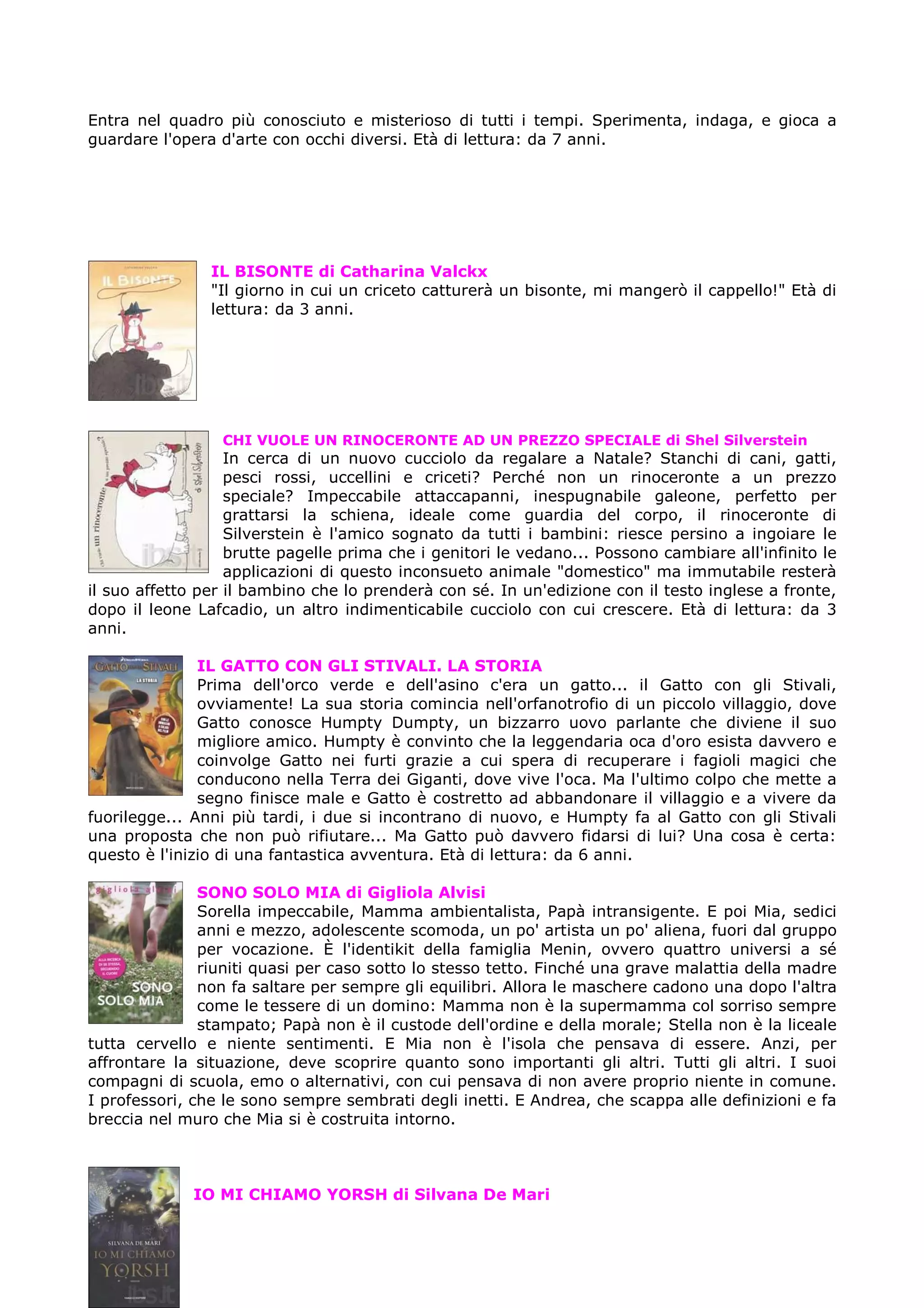Entra nel quadro più conosciuto e misterioso di tutti i tempi. Sperimenta, indaga, e gioca a
guardare l'opera d'arte con occhi diversi. Età di lettura: da 7 anni.




                IL BISONTE di Catharina Valckx
                "Il giorno in cui un criceto catturerà un bisonte, mi mangerò il cappello!" Età di
                lettura: da 3 anni.




                 CHI VUOLE UN RINOCERONTE AD UN PREZZO SPECIALE di Shel Silverstein
                   In cerca di un nuovo cucciolo da regalare a Natale? Stanchi di cani, gatti,
                   pesci rossi, uccellini e criceti? Perché non un rinoceronte a un prezzo
                   speciale? Impeccabile attaccapanni, inespugnabile galeone, perfetto per
                   grattarsi la schiena, ideale come guardia del corpo, il rinoceronte di
                   Silverstein è l'amico sognato da tutti i bambini: riesce persino a ingoiare le
                   brutte pagelle prima che i genitori le vedano... Possono cambiare all'infinito le
                   applicazioni di questo inconsueto animale "domestico" ma immutabile resterà
il suo affetto per il bambino che lo prenderà con sé. In un'edizione con il testo inglese a fronte,
dopo il leone Lafcadio, un altro indimenticabile cucciolo con cui crescere. Età di lettura: da 3
anni.

               IL GATTO CON GLI STIVALI. LA STORIA
               Prima dell'orco verde e dell'asino c'era un gatto... il Gatto con gli Stivali,
               ovviamente! La sua storia comincia nell'orfanotrofio di un piccolo villaggio, dove
               Gatto conosce Humpty Dumpty, un bizzarro uovo parlante che diviene il suo
               migliore amico. Humpty è convinto che la leggendaria oca d'oro esista davvero e
               coinvolge Gatto nei furti grazie a cui spera di recuperare i fagioli magici che
               conducono nella Terra dei Giganti, dove vive l'oca. Ma l'ultimo colpo che mette a
               segno finisce male e Gatto è costretto ad abbandonare il villaggio e a vivere da
fuorilegge... Anni più tardi, i due si incontrano di nuovo, e Humpty fa al Gatto con gli Stivali
una proposta che non può rifiutare... Ma Gatto può davvero fidarsi di lui? Una cosa è certa:
questo è l'inizio di una fantastica avventura. Età di lettura: da 6 anni.

               SONO SOLO MIA di Gigliola Alvisi
               Sorella impeccabile, Mamma ambientalista, Papà intransigente. E poi Mia, sedici
               anni e mezzo, adolescente scomoda, un po' artista un po' aliena, fuori dal gruppo
               per vocazione. È l'identikit della famiglia Menin, ovvero quattro universi a sé
               riuniti quasi per caso sotto lo stesso tetto. Finché una grave malattia della madre
               non fa saltare per sempre gli equilibri. Allora le maschere cadono una dopo l'altra
               come le tessere di un domino: Mamma non è la supermamma col sorriso sempre
               stampato; Papà non è il custode dell'ordine e della morale; Stella non è la liceale
tutta cervello e niente sentimenti. E Mia non è l'isola che pensava di essere. Anzi, per
affrontare la situazione, deve scoprire quanto sono importanti gli altri. Tutti gli altri. I suoi
compagni di scuola, emo o alternativi, con cui pensava di non avere proprio niente in comune.
I professori, che le sono sempre sembrati degli inetti. E Andrea, che scappa alle definizioni e fa
breccia nel muro che Mia si è costruita intorno.



              IO MI CHIAMO YORSH di Silvana De Mari
 