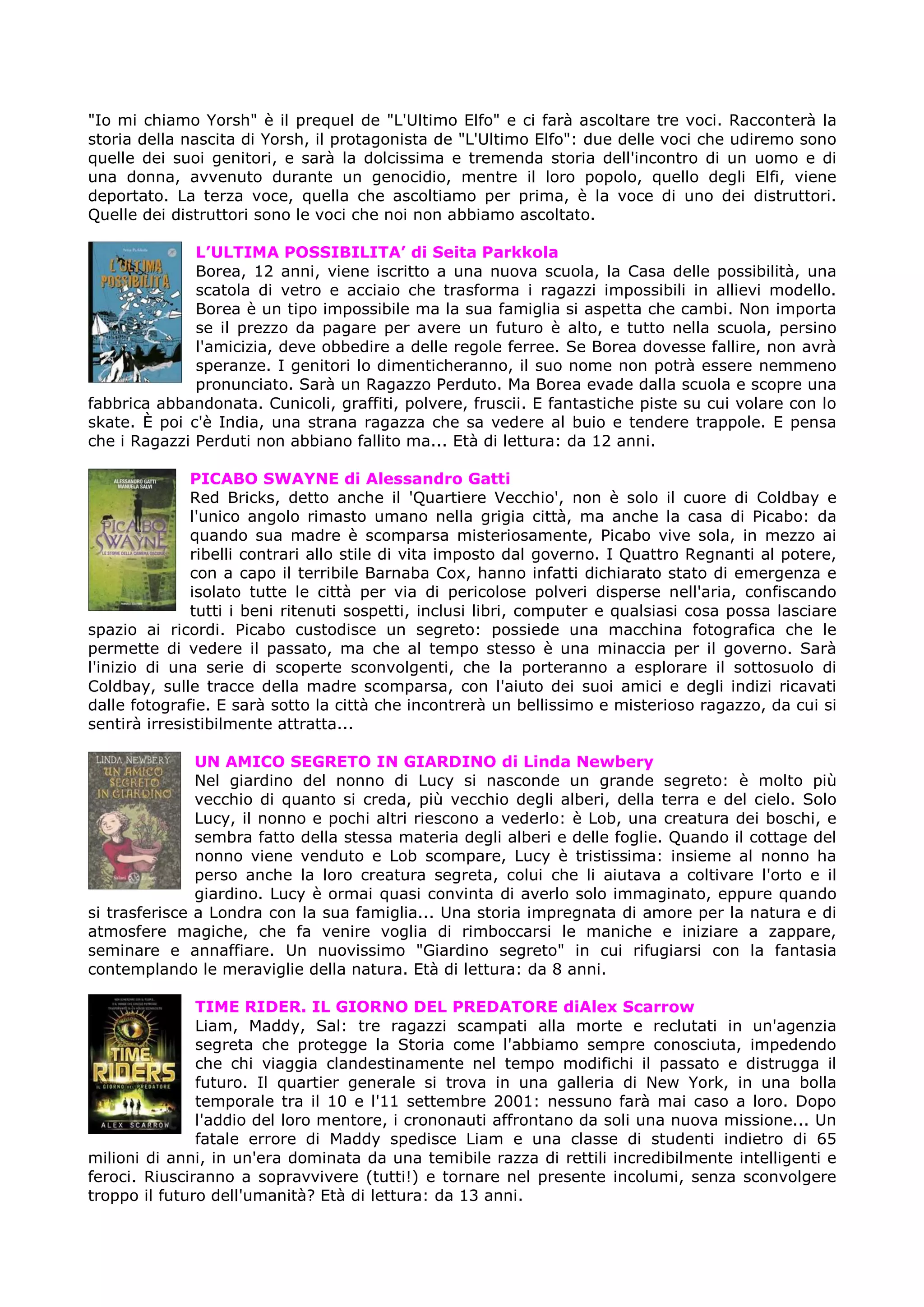 "Io mi chiamo Yorsh" è il prequel de "L'Ultimo Elfo" e ci farà ascoltare tre voci. Racconterà la
storia della nascita di Yorsh, il protagonista de "L'Ultimo Elfo": due delle voci che udiremo sono
quelle dei suoi genitori, e sarà la dolcissima e tremenda storia dell'incontro di un uomo e di
una donna, avvenuto durante un genocidio, mentre il loro popolo, quello degli Elfi, viene
deportato. La terza voce, quella che ascoltiamo per prima, è la voce di uno dei distruttori.
Quelle dei distruttori sono le voci che noi non abbiamo ascoltato.

              L’ULTIMA POSSIBILITA’ di Seita Parkkola
              Borea, 12 anni, viene iscritto a una nuova scuola, la Casa delle possibilità, una
              scatola di vetro e acciaio che trasforma i ragazzi impossibili in allievi modello.
              Borea è un tipo impossibile ma la sua famiglia si aspetta che cambi. Non importa
              se il prezzo da pagare per avere un futuro è alto, e tutto nella scuola, persino
              l'amicizia, deve obbedire a delle regole ferree. Se Borea dovesse fallire, non avrà
              speranze. I genitori lo dimenticheranno, il suo nome non potrà essere nemmeno
              pronunciato. Sarà un Ragazzo Perduto. Ma Borea evade dalla scuola e scopre una
fabbrica abbandonata. Cunicoli, graffiti, polvere, fruscii. E fantastiche piste su cui volare con lo
skate. È poi c'è India, una strana ragazza che sa vedere al buio e tendere trappole. E pensa
che i Ragazzi Perduti non abbiano fallito ma... Età di lettura: da 12 anni.

              PICABO SWAYNE di Alessandro Gatti
              Red Bricks, detto anche il 'Quartiere Vecchio', non è solo il cuore di Coldbay e
              l'unico angolo rimasto umano nella grigia città, ma anche la casa di Picabo: da
              quando sua madre è scomparsa misteriosamente, Picabo vive sola, in mezzo ai
              ribelli contrari allo stile di vita imposto dal governo. I Quattro Regnanti al potere,
              con a capo il terribile Barnaba Cox, hanno infatti dichiarato stato di emergenza e
              isolato tutte le città per via di pericolose polveri disperse nell'aria, confiscando
              tutti i beni ritenuti sospetti, inclusi libri, computer e qualsiasi cosa possa lasciare
spazio ai ricordi. Picabo custodisce un segreto: possiede una macchina fotografica che le
permette di vedere il passato, ma che al tempo stesso è una minaccia per il governo. Sarà
l'inizio di una serie di scoperte sconvolgenti, che la porteranno a esplorare il sottosuolo di
Coldbay, sulle tracce della madre scomparsa, con l'aiuto dei suoi amici e degli indizi ricavati
dalle fotografie. E sarà sotto la città che incontrerà un bellissimo e misterioso ragazzo, da cui si
sentirà irresistibilmente attratta...

               UN AMICO SEGRETO IN GIARDINO di Linda Newbery
               Nel giardino del nonno di Lucy si nasconde un grande segreto: è molto più
               vecchio di quanto si creda, più vecchio degli alberi, della terra e del cielo. Solo
               Lucy, il nonno e pochi altri riescono a vederlo: è Lob, una creatura dei boschi, e
               sembra fatto della stessa materia degli alberi e delle foglie. Quando il cottage del
               nonno viene venduto e Lob scompare, Lucy è tristissima: insieme al nonno ha
               perso anche la loro creatura segreta, colui che li aiutava a coltivare l'orto e il
               giardino. Lucy è ormai quasi convinta di averlo solo immaginato, eppure quando
si trasferisce a Londra con la sua famiglia... Una storia impregnata di amore per la natura e di
atmosfere magiche, che fa venire voglia di rimboccarsi le maniche e iniziare a zappare,
seminare e annaffiare. Un nuovissimo "Giardino segreto" in cui rifugiarsi con la fantasia
contemplando le meraviglie della natura. Età di lettura: da 8 anni.

               TIME RIDER. IL GIORNO DEL PREDATORE diAlex Scarrow
               Liam, Maddy, Sal: tre ragazzi scampati alla morte e reclutati in un'agenzia
               segreta che protegge la Storia come l'abbiamo sempre conosciuta, impedendo
               che chi viaggia clandestinamente nel tempo modifichi il passato e distrugga il
               futuro. Il quartier generale si trova in una galleria di New York, in una bolla
               temporale tra il 10 e l'11 settembre 2001: nessuno farà mai caso a loro. Dopo
               l'addio del loro mentore, i crononauti affrontano da soli una nuova missione... Un
               fatale errore di Maddy spedisce Liam e una classe di studenti indietro di 65
milioni di anni, in un'era dominata da una temibile razza di rettili incredibilmente intelligenti e
feroci. Riusciranno a sopravvivere (tutti!) e tornare nel presente incolumi, senza sconvolgere
troppo il futuro dell'umanità? Età di lettura: da 13 anni.
 