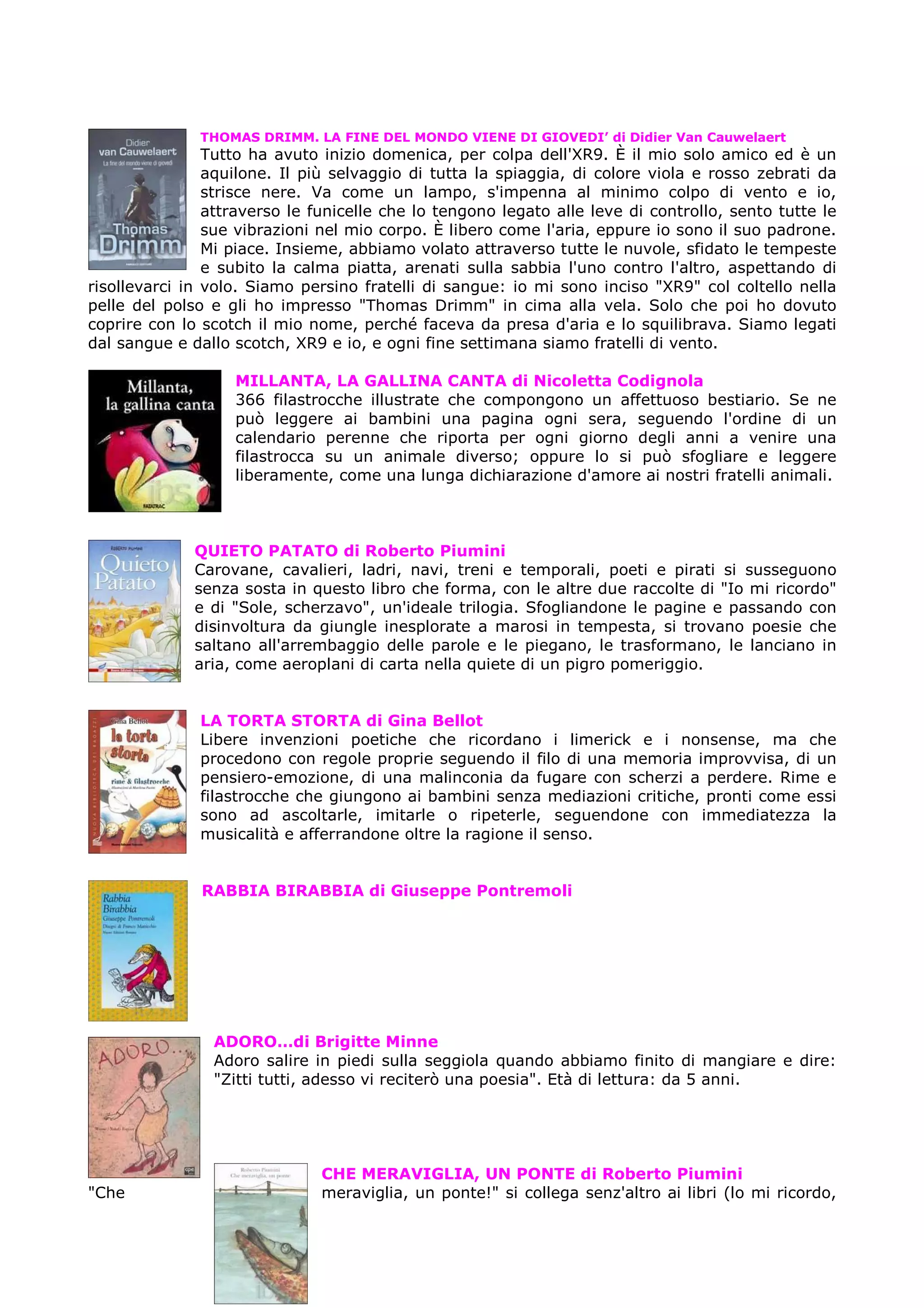 THOMAS DRIMM. LA FINE DEL MONDO VIENE DI GIOVEDI’ di Didier Van Cauwelaert
                Tutto ha avuto inizio domenica, per colpa dell'XR9. È il mio solo amico ed è un
                aquilone. Il più selvaggio di tutta la spiaggia, di colore viola e rosso zebrati da
                strisce nere. Va come un lampo, s'impenna al minimo colpo di vento e io,
                attraverso le funicelle che lo tengono legato alle leve di controllo, sento tutte le
                sue vibrazioni nel mio corpo. È libero come l'aria, eppure io sono il suo padrone.
                Mi piace. Insieme, abbiamo volato attraverso tutte le nuvole, sfidato le tempeste
                e subito la calma piatta, arenati sulla sabbia l'uno contro l'altro, aspettando di
risollevarci in volo. Siamo persino fratelli di sangue: io mi sono inciso "XR9" col coltello nella
pelle del polso e gli ho impresso "Thomas Drimm" in cima alla vela. Solo che poi ho dovuto
coprire con lo scotch il mio nome, perché faceva da presa d'aria e lo squilibrava. Siamo legati
dal sangue e dallo scotch, XR9 e io, e ogni fine settimana siamo fratelli di vento.

                   MILLANTA, LA GALLINA CANTA di Nicoletta Codignola
                   366 filastrocche illustrate che compongono un affettuoso bestiario. Se ne
                   può leggere ai bambini una pagina ogni sera, seguendo l'ordine di un
                   calendario perenne che riporta per ogni giorno degli anni a venire una
                   filastrocca su un animale diverso; oppure lo si può sfogliare e leggere
                   liberamente, come una lunga dichiarazione d'amore ai nostri fratelli animali.



              QUIETO PATATO di Roberto Piumini
              Carovane, cavalieri, ladri, navi, treni e temporali, poeti e pirati si susseguono
              senza sosta in questo libro che forma, con le altre due raccolte di "Io mi ricordo"
              e di "Sole, scherzavo", un'ideale trilogia. Sfogliandone le pagine e passando con
              disinvoltura da giungle inesplorate a marosi in tempesta, si trovano poesie che
              saltano all'arrembaggio delle parole e le piegano, le trasformano, le lanciano in
              aria, come aeroplani di carta nella quiete di un pigro pomeriggio.


               LA TORTA STORTA di Gina Bellot
               Libere invenzioni poetiche che ricordano i limerick e i nonsense, ma che
               procedono con regole proprie seguendo il filo di una memoria improvvisa, di un
               pensiero-emozione, di una malinconia da fugare con scherzi a perdere. Rime e
               filastrocche che giungono ai bambini senza mediazioni critiche, pronti come essi
               sono ad ascoltarle, imitarle o ripeterle, seguendone con immediatezza la
               musicalità e afferrandone oltre la ragione il senso.


               RABBIA BIRABBIA di Giuseppe Pontremoli




                ADORO…di Brigitte Minne
                Adoro salire in piedi sulla seggiola quando abbiamo finito di mangiare e dire:
                "Zitti tutti, adesso vi reciterò una poesia". Età di lettura: da 5 anni.




                               CHE MERAVIGLIA, UN PONTE di Roberto Piumini
"Che                           meraviglia, un ponte!" si collega senz'altro ai libri (lo mi ricordo,
 
