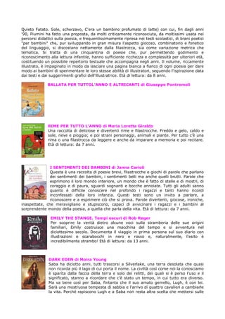 Quieto Fatato. Sole, scherzavo, C'era un bambino profumato di latte) con cui, fin dagli anni
'90, Piumini ha fatto una proposta, da molti criticamente riconosciuta, da moltissimi usata nei
percorsi didattici sulla poesia, e frequentissimamente ripresa nei testi scolastici, di brani poetici
"per bambini" che, pur sviluppando in gran misura l'aspetto giocoso, combinatorio e fonetico
del linguaggio, si discostano nettamente dalla filastrocca, sia come variazione metrica che
tematica. Si tratta di una cinquantina di poesie che, pur permettendo godimento e
riconoscimento alla lettura infantile, hanno sufficiente ricchezza e complessità per ulteriori età,
costituendo un possibile repertorio testuale che accompagna negli anni. Il volume, riccamente
illustrato, è impaginato in modo da lasciare una pagina bianca a fianco di ogni poesia per dare
modo ai bambini di sperimentare le loro stesse abilità di illustratori, seguendo l'ispirazione data
dai testi e dai suggerimenti grafici dell'illustratrice. Età di lettura: da 8 anni.

              BALLATA PER TUTTOL’ANNO E ALTRICANTI di Giuseppe Pontremoli




              RIME PER TUTTO L’ANNO di Maria Loretta Giraldo
              Una raccolta di deliziose e divertenti rime e filastrocche. Freddo e gelo, caldo e
              sole, neve e pioggia; e poi strani personaggi, animali e piante. Per tutto c'è una
              rima o una filastrocca da leggere e anche da imparare a memoria e poi recitare.
              Età di lettura: da 7 anni.




               I SENTIMENTI DEI BAMBINI di Janna Carioli
               Questa è una raccolta di poesie brevi, filastrocche e giochi di parole che parlano
               dei sentimenti dei bambini, i sentimenti belli ma anche quelli brutti. Parole che
               esprimono il loro mondo interiore, un mondo che è fatto di stelle e di mostri, di
               coraggio e di paura, sguardi sognanti e bocche annoiate. Tutti gli adulti sanno
               quanto è difficile conoscere nel profondo i ragazzi e tanti hanno ricordi
               inconfessati della loro infanzia. Questi testi sono un invito a parlare, a
               riconoscere e a esprimere ciò che si prova. Parole divertenti, giocose, ironiche,
inaspettate, che meravigliano e stupiscono, capaci di avvicinare i ragazzi e i bambini al
sorprendente mondo della poesia, a quella che parla della vita. Età di lettura: da 7 anni.

                EMILY THE STANGE. Tempi oscuri di Rob Reger
                Per scoprire la verità dietro alcune voci sulla stramberia delle sue origini
                familiari, Emily costruisce una macchina del tempo e si avventura nel
                diciottesimo secolo. Documenta il viaggio in prima persona sul suo diario con
                illustrazioni e scarabocchi in nero e rosso e, naturalmente, l'esito è
                incredibilmente strambo! Età di lettura: da 13 anni.



               DARK EDEN di Moira Young
               Saba ha diciotto anni, tutti trascorsi a Silverlake, una terra desolata che quasi
               non ricorda più il lago di cui porta il nome. La civiltà così come noi la conosciamo
               è sparita dalla faccia della terra e solo dei relitti, dei quali si è perso l'uso e il
               significato, stanno a ricordare che c'è stato un tempo, in cui tutto era diverso.
               Ma va bene così per Saba, fintanto che il suo amato gemello, Lugh, è con lei.
               Sarà una mostruosa tempesta di sabbia e l'arrivo di quattro cavalieri a cambiarle
               la vita. Perché rapiscono Lugh e a Saba non resta altra scelta che mettersi sulle
 