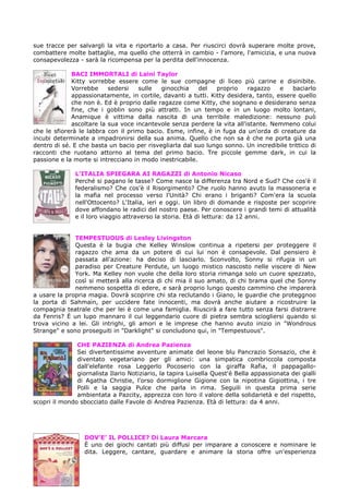 sue tracce per salvargli la vita e riportarlo a casa. Per riuscirci dovrà superare molte prove,
combattere molte battaglie, ma quello che otterrà in cambio - l'amore, l'amicizia, e una nuova
consapevolezza - sarà la ricompensa per la perdita dell'innocenza.

             BACI IMMORTALI di Laini Taylor
             Kitty vorrebbe essere come le sue compagne di liceo più carine e disinibite.
             Vorrebbe     sedersi    sulle  ginocchia     del  proprio    ragazzo    e    baciarlo
             appassionatamente, in cortile, davanti a tutti. Kitty desidera, tanto, essere quello
             che non è. Ed è proprio dalle ragazze come Kitty, che sognano e desiderano senza
             fine, che i goblin sono più attratti. In un tempo e in un luogo molto lontani,
             Anamique è vittima dalla nascita di una terribile maledizione: nessuno può
             ascoltare la sua voce incantevole senza perdere la vita all'istante. Nemmeno colui
che le sfiorerà le labbra con il primo bacio. Esme, infine, è in fuga da un'orda di creature da
incubi determinate a impadronirsi della sua anima. Quello che non sa è che ne porta già una
dentro di sé. E che basta un bacio per risvegliarla dal suo lungo sonno. Un incredibile trittico di
racconti che ruotano attorno al tema del primo bacio. Tre piccole gemme dark, in cui la
passione e la morte si intrecciano in modo inestricabile.

               L’ITALIA SPIEGARA AI RAGAZZI di Antonio Nicaso
               Perché si pagano le tasse? Come nasce la differenza tra Nord e Sud? Che cos'è il
               federalismo? Che cos'è il Risorgimento? Che ruolo hanno avuto la massoneria e
               la mafia nel processo verso l'Unità? Chi erano i briganti? Com'era la scuola
               nell'Ottocento? L'Italia, ieri e oggi. Un libro di domande e risposte per scoprire
               dove affondano le radici del nostro paese. Per conoscere i grandi temi di attualità
               e il loro viaggio attraverso la storia. Età di lettura: da 12 anni.


              TEMPESTUOUS di Lesley Livingston
              Questa è la bugia che Kelley Winslow continua a ripetersi per proteggere il
              ragazzo che ama da un potere di cui lui non è consapevole. Dal pensiero è
              passata all'azione: ha deciso di lasciarlo. Sconvolto, Sonny si rifugia in un
              paradiso per Creature Perdute, un luogo mistico nascosto nelle viscere di New
              York. Ma Kelley non vuole che della loro storia rimanga solo un cuore spezzato,
              così si metterà alla ricerca di chi mia il suo amato, di chi brama quel che Sonny
              nemmeno sospetta di edere, e sarà proprio lungo questo cammino che imparerà
a usare la propria magia. Dovrà scoprire chi sta reclutando i Giano, le guardie che proteggnoo
la porta di Sahmain, per uccidere fate innocenti, ma dovrà anche aiutare a ricostruire la
compagnia teatrale che per lei è come una famiglia. Riuscirà a fare tutto senza farsi distrarre
da Fenris? È un lupo mannaro il cui leggendario cuore di pietra sembra sciogliersi quando si
trova vicino a lei. Gli intrighi, gli amori e le imprese che hanno avuto inizio in "Wondrous
Strange" e sono proseguiti in "Darklight" si concludono qui, in "Tempestuous".

               CHE PAZIENZA di Andrea Pazienza
               Sei divertentissime avventure animate del leone blu Pancrazio Sonsazio, che è
               diventato vegetariano per gli amici: una simpatica combriccola composta
               dall'elefante rosa Leggerlo Pocoserio con la giraffa Rafia, il pappagallo-
               giornalista Ilario Notiziario, la tapira Luisella Quest'è Bella appassionata dei gialli
               di Agatha Christie, l'orso dormiglione Gigione con la nipotina Gigiottina, i tre
               Polli e la saggia Pulce che parla in rima. Seguili in questa prima serie
               ambientata a Pazcity, apprezza con loro il valore della solidarietà e del rispetto,
scopri il mondo sbocciato dalle Favole di Andrea Pazienza. Età di lettura: da 4 anni.




                  DOV’E’ IL POLLICE? Di Laura Marcara
                  È uno dei giochi cantati più diffusi per imparare a conoscere e nominare le
                  dita. Leggere, cantare, guardare e animare la storia offre un'esperienza
 