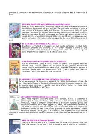preziosa di conoscenza ed esplorazione. Giocando e cantando s'impara. Età di lettura: da 3
anni.




                SALVA IL MARE CON VALENTINA di Angelo Petrosino
                Quest'anno per Valentina e i suoi amici si preannunciano delle vacanze davvero
                emozionanti! Insieme ai volontari del WWF faranno delle escursioni in barca a
                vela intorno all'arcipelago delle isole toscane. Percorreranno il tratto di mare
                chiamato "santuario dei Cetacei" per osservare balenottere, capodogli e delfini.
                Valentina non vede l'ora di immergersi sott'acqua con pinne e maschera e,
                chissà, dormire una notte in spiaggia! Al termine del libro un ricco apparato con
                giochi, curiosità e informazioni sulla salvaguardia del mare. Età di lettura: da 8
anni.

                 IL CLUB DELLE POETESSE di Tea Stilton
                 Quest'anno a Topford si inaugura un club molto particolare: il Club delle
                 Poetesse! Durante una riunione, le Tea Sisters trovano il diario di una
                 misteriosa allieva che ha studiato al college anni prima. Chi sarà? Le ragazze
                 sono determinate a scoprirlo! Età di lettura: da 8 anni.




                GLI GNOMI SONO PER SEMPRE di Ceci Jenkinson
                Guai da malandrini! Jonny e Guizzo hanno un piano: farla pagare all'orrido
                vecchio Truce Conduce rapendo tutti gli gnomi del suo giardino. Anche il più
                grande ladro di gioielli del mondo ha un piano: diventare molto ricco rubando il
                diamante "Stella Nera" dal Museo della città. Quando questi due piani si
                incrociano... sono guai! Età di lettura: da 6 anni.



             IL SACCO DEL PRINCIPE ARTURO di Stefano Bordiglione
             Se sei un principe e hai il mondo ai tuoi piedi hai tutto il diritto di essere felice. Ma
             se il Mago della Malasorte decide di colpirti, allora possono succedere cose terribili.
             In questo caso ritrovare il sorriso non sarà affatto facile, ma forse sarà
             necessario... Età di lettura: da 7 anni.




               LE FAVOLETTE DI ALICE di Gianni Rodari
               Come nella migliore tradizione delle fiabe popolari, Rodari ci presenta il
               personaggio di Alice Cascherina, che, anche se non esplora il paese delle
               meraviglie, riesce a compiere sorprendenti e divertenti percorsi: grazie alla
               piccolissima statura entra negli oggetti più strani, da una conchiglia marina a
               una bolla di sapone, ma la famiglia non si stupisce delle sue improvvise
               scomparse perché sa che Alice vuole guardare le cose dall'interno. Rodari
               affrontava sempre con leggerezza e umorismo temi impegnativi e qui sembra
dirci che la curiosità costituisce una delle più preziose qualità dell'infanzia. Età di lettura: da 6
anni.


                VITE DA FAVOLA di Carmela Torelli
                Quando le fiabe di principi e principesse sono già state tutte narrate, cosa può
                fare una mamma (o un papà)? Può prendere le vite di sovrani e condottieri,
 