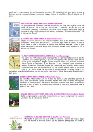 quelli veri, e raccontarle in un linguaggio semplice. Gli ingredienti ci sono tutti: amore e
dovere, guerra e pace, bellezza e destino, viaggi, vittorie e sconfitte... Età di lettura: da 7
anni.



               POCO PRIMA DELLA NOTTE di Roberto Piumini
               Un giorno le fiabe sparirono. Non se ne trovava più una, né lunga né corta, né
               bella né brutta, né scritta né raccontata. I bambini, anche se non ne
               ricordavano nessuna, ricordavano però che prima c'erano state delle fiabe, e
               che erano belle. Così andarono dai grandi, e dissero: "Rivogliamo le fiabe" Età
               di lettura: da 5 anni.


               IL TEMPO DEI MITI GRECI di Sabina Colloredo
               Capaci di azioni eroiche e di odiose bassezze, eroi e dèi della Grecia antica
               incarnano i mille volti dell'umanità. La discesa agli Inferi di Orfeo, il volo di
               Icaro verso il sole, il coraggio di Perseo che affronta Medusa... Ecco le loro
               storie narrate con uno stile avvincente, come un attuale film d'avventura. Età di
               lettura: da 7 anni.



                 IL PIU’ GRANDE FIORE DEL MONDO di José Saramago
                 "Le storie per l'infanzia devono essere scritte con parole molto semplici, perché
                 i bambini sono ancora piccoli, e quindi conoscono poche parole e non amano
                 usare quelle complicate. Magari sapessi scrivere storie così, ma non sono mai
                 stato capace di imparare, e mi dispiace. E poi, bisogna saper scegliere le
                 parole, occorre un certo non so ché per raccontare, una maniera molto diretta
                 e molto chiara, una pazienza infinita. E a me manca quanto meno la pazienza,
                 cosa di cui chiedo scusa. Se avessi tutte queste qualità, potrei raccontare, nei
particolari, una storia bellissima che un giorno ho inventato..." (José Saramago) Età di lettura:
da 5 anni.

              BUONANOTTE SCOIATTOLO di Nicoletta Costa
              Lo scoiattolo Tito si annoia un po' da solo nel bosco. È una splendida giornata di
              sole, e la neve fresca luccica invitante. Perché non fare una bella passeggiata
              saltando di ramo in ramo? Nel bosco, d'inverno, ci sono tanti amici da andare a
              trovare, e poi, di sera, è sempre bello tornare al calduccio della tana. Età di
              lettura: da 3 anni.



               GIULIO CONIGLIO STORIA DI PAURA E DI CORAGGIO di Nicoletta Costa
               Giulio coniglio sogna un coniglio straordinario, un super-coniglio con le orecchie
               luminose! Età di lettura: da 4 anni.




                    GIORGIO, IL DRAGO GELOSO di Geoffoy de Pennart
                    Maledetto il giorno in cui quel tonto ha varcato i confini del regno! Oggi,
                    poi, la misura è davvero colma! La ma adorata principessa ha avuto la
 
