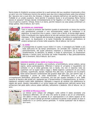 faccia tosta di chiedermi se posso portare lei e quel somaro del suo cavaliere innamorato a fare
un giro! Lei e lui! Preferisco morire che sentire quei due che si sbaciucchiano sulla mia schiena!
Be', davvero non si può dire che Giorgio, il drago sia contento dell'arrivo nel pacifico regno di
Trallallà di un prode cavaliere. Sarà perché il cavaliere Giulio e la principessa Maria hanno
deciso di sposarsi? Giorgio decide immediatamente di far fagotto e di rifarsi una vita, magari
ricca di gloria e lustrini. Chissà, forse è un bene, perché nessuno sa cosa possa combinare un
drago geloso. Età di lettura: da 4 anni.

                IN VISITA AL CANTIERE
                Tutti in visita al cantiere! Nei bambini questo è certamente un tema che suscita
                una grandissima curiosità e una entusiasmante voglia di conoscere e di
                esplorare: le macchine che si usano, i lavori che si fanno, le divise degli operai,
                tutto il trambusto che regna attorno al sito del cantiere sono motivo di costante
                interesse. Il libro risponde alle domande e spiega al bambino lo svolgimento dei
                vari lavori, le illustrazioni e le tante finestrelle da sollevare permettono di
                andare sempre più a fondo nella scoperta. Età di lettura: da 5 anni.

                 IL CANE
                 Il protagonista di questo nuovo titolo è il cane, il compagno più fedele e più
                 leale dell'uomo fin da tempi antichissimi. Un animale che i bambini amano
                 particolarmente, del quale potranno imparare a conoscere più a fondo le
                 caratteristiche, le abitudini, le abilità, il modo di comunicare. Le illustrazioni
                 delicate e tenere sono arricchite da molte finestrelle e flap particolarmente
                 utili e divertenti. Età di lettura: da 4 anni.


               CONTRO STORIA DELL’ARTE di Pablo Echaurren
               Spesso si guarda un quadro, una scultura, un'architettura, senza vedere, senza
               capire, senza partecipazione. Afferrare il senso di un'opera e inquadrarla nel
               contesto in cui è stata generata non è facile, ma non è neanche roba da
               superman con la super-vista a raggi x. Basta togliersi i paraocchi di una critica
               scontata, superficiale, banale. Ripetuta fino alla noia. E pensare con la propria
               testa senza lasciarsi condizionare dal giudizio degli altri. Qui, per sommi capi, si
               capovolge il punto di vista tradizionale: si affrontano temi e stili da
un'angolazione particolare, personale, irriverente, ma non per questo campata in aria. Dalle
caverne di lascaux alla street art, passando per il Rinascimento e l'impressionismo, di norma i
capolavori vengono subiti dallo spettatore, obbligato a seguire gli studiosi che stabiliscono le
regole del gioco. Questo manualetto è un primo passo per riappropriarsi dell'arte senza farsi
schiacciare dal peso della cultura calata dall'alto, asfissiante e pedante. Età di lettura: da 12
anni.

                  LA VOCE di Monique Felix
                  La notizia corre veloce nel villaggio: sulle colline è stata avvistata una
                  bestiaccia affamata. C'è chi dice che senta la preda a più di un chilometro,
                  che abbia il naso più potente di un aspirapolvere e un odore capace di far
                  stragi! La paura spinge gli animali a passarsi la parola e ben presto la voce si
                  trasforma in un comico panico generale. Ti ricorda qualcosa? Età di lettura:
                  da 4 anni.
 