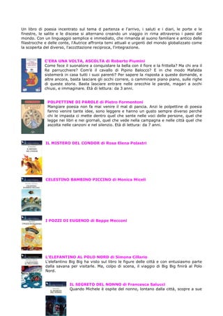 Un libro di poesia incentrato sul tema d partenza e l'arrivo, i saluti e i diari, le porte e le
finestre, le salite e le discese si alternano creando un viaggio in rima attraverso i paesi del
mondo. Con un linguaggio semplice e immediato, che rimanda al suono familiare e antico delle
filastrocche e delle conte, l'Autrice affronta temi attuali e urgenti del mondo globalizzato come
la scoperta del diverso, l'acccttazione reciproca, l'integrazione.


            C’ERA UNA VOLTA, ASCOLTA di Roberto Piumini
            Come fece il suonatore a conquistare la bella con il fiore e la frittella? Ma chi era il
            Re parrucchiere? Com'è il cavallo di Pipino Balocco? E in che modo Mafalda
            sistemerà in casa tutti i suoi parenti? Per sapere la risposta a queste domande, e
            altre ancora, basta lasciare gli occhi correre, o camminare piano piano, sulle righe
            di queste storie. Basta lasciare entrare nelle orecchie le parole, magari a occhi
            chiusi, e immaginare. Età di lettura: da 3 anni.


              POLPETTINE DI PAROLE di Pietro Formentoni
              Mangiare poesia non fa mai venire il mal di pancia. Anzi le polpettine di poesia
              fanno venire tante idee, sono leggere e hanno un gusto sempre diverso perché
              chi le impasta ci mette dentro quel che sente nelle voci delle persone, quel che
              legge nei libri e nei giornali, quel che vede nella campagna e nelle città quel che
              ascolta nelle canzoni e nel silenzio. Età di lettura: da 7 anni.



             IL MISTERO DEL CONDOR di Rosa Elena Polastri




             CELESTINO BAMBINO PICCINO di Monica Miceli




            I POZZI DI EUGENIO di Beppe Mecconi




            L’ELEFANTINO AL POLO NORD di Simona Cillario
            L'elefantino Big Big ha visto sul libro le figure delle città e con entusiasmo parte
            dalla savana per visitarle. Ma, colpo di scena, il viaggio di Big Big finirà al Polo
            Nord.


                          IL SEGRETO DEL NONNO di Francesca Salucci
                          Quando Michele è ospite del nonno, lontano dalla città, scopre a sue
 