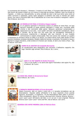 La scomparsa dei dinosauri, i fantasmi, il mostro di Loch Ness, il Triangolo delle Bermude sono
solo alcuni dei grandi misteri sui cui l'uomo si interroga da sempre. Ebbene, Léon ha trovato le
risposte... a modo suo naturalmente. Le strip animate da Léon e dai suoi amici sono come al
solito corrosive e spassose; poche righe spiegano ai bambini che cosa si intende per sesto
senso, che cosa si racconta dello Yeti e soprattutto se è vero che le lavatrici mangiano i calzini.
Età di lettura: da 6 anni.


                   LE MODELLE DI PAUL di Cristina Cappa Legora
                   In un paesino sperduto in Provenza viveva un pittore di nome Paul. Un tipo
                   davvero originale al quale piaceva dipingere a modo suo, incurante delle
                   critiche e dei commenti della gente. Nessuno sembrava comprendere e
                   apprezzare la sua arte, i suoi quadri venivano considerati scarabocchi, derisi
                   e rifiutati. Ma se Paul non era certo tipo da scoraggiarsi facilmente e
                   continuava imperterrito a dipingere alla sua maniera, le sue modelle
                   cominciavano a essere preoccupate. Paul non aveva mai venduto un quadro
e temevano di ritrovarsi senza un tetto e un lavoro. La nostra storia inizia nello studio di Paul
quando Anastasia contessa decaduta, Brigitte ballerina bionda e svampita, Fernanda la rossa e
Agnese la saggia decidono, onde evitare di rimanere per strada, di dare una mano a Paul... Età
di lettura: da 8 anni.

                    COME FA IL GATTO? Di Liesbeth Bernaerts
                    Un accattivante libro fotografico che racconta il bellissimo rapporto che
                    lega i bambini agli animali. Età di lettura: da 1 anno.




                        CHI E’ IL PiU’ BUFFO di Andre Francois
                        "Chi è il più buffo?" è la storia del signor Pulcinella e del signor Pu. Età
                        di lettura: da 3 anni.




              LA VOCE DEL NOCE di Annamaria Gozzi
              Età di lettura: da 7 anni.




                L’ARMATA BRANCALEONE di Furio Scarpelli
                Abacù Cucurucù, alto un metro o poco più, e il terzetto brindellone van da
                Brancaleone: «Questo editto all'istante ti fa duca regnante d'una grande
                signoria: Aurocastro, in Puglieria». Al che Brancaleone lesto salta in arcione:
                «Miei combattenti, allora? In marcia, alla buon'ora!» Branca, Branca, Branca...
                Leon! Leon! Leon! All'interno del libro vi è il cd con il coro originale "Branca
                Branca Leon! Leon! Leon!" tema del film. Età di lettura: da 6 anni.


              GUARDA CHE ARTE! MONNA LISA di Patricia Geis
 