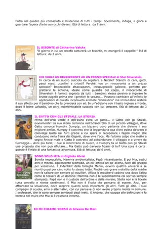 Entra nel quadro più conosciuto e misterioso di tutti i tempi. Sperimenta, indaga, e gioca a
guardare l'opera d'arte con occhi diversi. Età di lettura: da 7 anni.




                IL BISONTE di Catharina Valckx
                "Il giorno in cui un criceto catturerà un bisonte, mi mangerò il cappello!" Età di
                lettura: da 3 anni.




                 CHI VUOLE UN RINOCERONTE AD UN PREZZO SPECIALE di Shel Silverstein
                   In cerca di un nuovo cucciolo da regalare a Natale? Stanchi di cani, gatti,
                   pesci rossi, uccellini e criceti? Perché non un rinoceronte a un prezzo
                   speciale? Impeccabile attaccapanni, inespugnabile galeone, perfetto per
                   grattarsi la schiena, ideale come guardia del corpo, il rinoceronte di
                   Silverstein è l'amico sognato da tutti i bambini: riesce persino a ingoiare le
                   brutte pagelle prima che i genitori le vedano... Possono cambiare all'infinito le
                   applicazioni di questo inconsueto animale "domestico" ma immutabile resterà
il suo affetto per il bambino che lo prenderà con sé. In un'edizione con il testo inglese a fronte,
dopo il leone Lafcadio, un altro indimenticabile cucciolo con cui crescere. Età di lettura: da 3
anni.

               IL GATTO CON GLI STIVALI. LA STORIA
               Prima dell'orco verde e dell'asino c'era un gatto... il Gatto con gli Stivali,
               ovviamente! La sua storia comincia nell'orfanotrofio di un piccolo villaggio, dove
               Gatto conosce Humpty Dumpty, un bizzarro uovo parlante che diviene il suo
               migliore amico. Humpty è convinto che la leggendaria oca d'oro esista davvero e
               coinvolge Gatto nei furti grazie a cui spera di recuperare i fagioli magici che
               conducono nella Terra dei Giganti, dove vive l'oca. Ma l'ultimo colpo che mette a
               segno finisce male e Gatto è costretto ad abbandonare il villaggio e a vivere da
fuorilegge... Anni più tardi, i due si incontrano di nuovo, e Humpty fa al Gatto con gli Stivali
una proposta che non può rifiutare... Ma Gatto può davvero fidarsi di lui? Una cosa è certa:
questo è l'inizio di una fantastica avventura. Età di lettura: da 6 anni.

               SONO SOLO MIA di Gigliola Alvisi
               Sorella impeccabile, Mamma ambientalista, Papà intransigente. E poi Mia, sedici
               anni e mezzo, adolescente scomoda, un po' artista un po' aliena, fuori dal gruppo
               per vocazione. È l'identikit della famiglia Menin, ovvero quattro universi a sé
               riuniti quasi per caso sotto lo stesso tetto. Finché una grave malattia della madre
               non fa saltare per sempre gli equilibri. Allora le maschere cadono una dopo l'altra
               come le tessere di un domino: Mamma non è la supermamma col sorriso sempre
               stampato; Papà non è il custode dell'ordine e della morale; Stella non è la liceale
tutta cervello e niente sentimenti. E Mia non è l'isola che pensava di essere. Anzi, per
affrontare la situazione, deve scoprire quanto sono importanti gli altri. Tutti gli altri. I suoi
compagni di scuola, emo o alternativi, con cui pensava di non avere proprio niente in comune.
I professori, che le sono sempre sembrati degli inetti. E Andrea, che scappa alle definizioni e fa
breccia nel muro che Mia si è costruita intorno.



              IO MI CHIAMO YORSH di Silvana De Mari
 