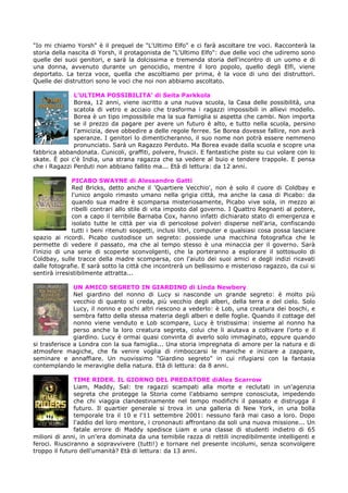 "Io mi chiamo Yorsh" è il prequel de "L'Ultimo Elfo" e ci farà ascoltare tre voci. Racconterà la
storia della nascita di Yorsh, il protagonista de "L'Ultimo Elfo": due delle voci che udiremo sono
quelle dei suoi genitori, e sarà la dolcissima e tremenda storia dell'incontro di un uomo e di
una donna, avvenuto durante un genocidio, mentre il loro popolo, quello degli Elfi, viene
deportato. La terza voce, quella che ascoltiamo per prima, è la voce di uno dei distruttori.
Quelle dei distruttori sono le voci che noi non abbiamo ascoltato.

              L’ULTIMA POSSIBILITA’ di Seita Parkkola
              Borea, 12 anni, viene iscritto a una nuova scuola, la Casa delle possibilità, una
              scatola di vetro e acciaio che trasforma i ragazzi impossibili in allievi modello.
              Borea è un tipo impossibile ma la sua famiglia si aspetta che cambi. Non importa
              se il prezzo da pagare per avere un futuro è alto, e tutto nella scuola, persino
              l'amicizia, deve obbedire a delle regole ferree. Se Borea dovesse fallire, non avrà
              speranze. I genitori lo dimenticheranno, il suo nome non potrà essere nemmeno
              pronunciato. Sarà un Ragazzo Perduto. Ma Borea evade dalla scuola e scopre una
fabbrica abbandonata. Cunicoli, graffiti, polvere, fruscii. E fantastiche piste su cui volare con lo
skate. È poi c'è India, una strana ragazza che sa vedere al buio e tendere trappole. E pensa
che i Ragazzi Perduti non abbiano fallito ma... Età di lettura: da 12 anni.

              PICABO SWAYNE di Alessandro Gatti
              Red Bricks, detto anche il 'Quartiere Vecchio', non è solo il cuore di Coldbay e
              l'unico angolo rimasto umano nella grigia città, ma anche la casa di Picabo: da
              quando sua madre è scomparsa misteriosamente, Picabo vive sola, in mezzo ai
              ribelli contrari allo stile di vita imposto dal governo. I Quattro Regnanti al potere,
              con a capo il terribile Barnaba Cox, hanno infatti dichiarato stato di emergenza e
              isolato tutte le città per via di pericolose polveri disperse nell'aria, confiscando
              tutti i beni ritenuti sospetti, inclusi libri, computer e qualsiasi cosa possa lasciare
spazio ai ricordi. Picabo custodisce un segreto: possiede una macchina fotografica che le
permette di vedere il passato, ma che al tempo stesso è una minaccia per il governo. Sarà
l'inizio di una serie di scoperte sconvolgenti, che la porteranno a esplorare il sottosuolo di
Coldbay, sulle tracce della madre scomparsa, con l'aiuto dei suoi amici e degli indizi ricavati
dalle fotografie. E sarà sotto la città che incontrerà un bellissimo e misterioso ragazzo, da cui si
sentirà irresistibilmente attratta...

               UN AMICO SEGRETO IN GIARDINO di Linda Newbery
               Nel giardino del nonno di Lucy si nasconde un grande segreto: è molto più
               vecchio di quanto si creda, più vecchio degli alberi, della terra e del cielo. Solo
               Lucy, il nonno e pochi altri riescono a vederlo: è Lob, una creatura dei boschi, e
               sembra fatto della stessa materia degli alberi e delle foglie. Quando il cottage del
               nonno viene venduto e Lob scompare, Lucy è tristissima: insieme al nonno ha
               perso anche la loro creatura segreta, colui che li aiutava a coltivare l'orto e il
               giardino. Lucy è ormai quasi convinta di averlo solo immaginato, eppure quando
si trasferisce a Londra con la sua famiglia... Una storia impregnata di amore per la natura e di
atmosfere magiche, che fa venire voglia di rimboccarsi le maniche e iniziare a zappare,
seminare e annaffiare. Un nuovissimo "Giardino segreto" in cui rifugiarsi con la fantasia
contemplando le meraviglie della natura. Età di lettura: da 8 anni.

               TIME RIDER. IL GIORNO DEL PREDATORE diAlex Scarrow
               Liam, Maddy, Sal: tre ragazzi scampati alla morte e reclutati in un'agenzia
               segreta che protegge la Storia come l'abbiamo sempre conosciuta, impedendo
               che chi viaggia clandestinamente nel tempo modifichi il passato e distrugga il
               futuro. Il quartier generale si trova in una galleria di New York, in una bolla
               temporale tra il 10 e l'11 settembre 2001: nessuno farà mai caso a loro. Dopo
               l'addio del loro mentore, i crononauti affrontano da soli una nuova missione... Un
               fatale errore di Maddy spedisce Liam e una classe di studenti indietro di 65
milioni di anni, in un'era dominata da una temibile razza di rettili incredibilmente intelligenti e
feroci. Riusciranno a sopravvivere (tutti!) e tornare nel presente incolumi, senza sconvolgere
troppo il futuro dell'umanità? Età di lettura: da 13 anni.
 