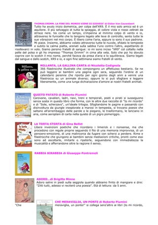 THOMAS DRIMM. LA FINE DEL MONDO VIENE DI GIOVEDI’ di Didier Van Cauwelaert
                Tutto ha avuto inizio domenica, per colpa dell'XR9. È il mio solo amico ed è un
                aquilone. Il più selvaggio di tutta la spiaggia, di colore viola e rosso zebrati da
                strisce nere. Va come un lampo, s'impenna al minimo colpo di vento e io,
                attraverso le funicelle che lo tengono legato alle leve di controllo, sento tutte le
                sue vibrazioni nel mio corpo. È libero come l'aria, eppure io sono il suo padrone.
                Mi piace. Insieme, abbiamo volato attraverso tutte le nuvole, sfidato le tempeste
                e subito la calma piatta, arenati sulla sabbia l'uno contro l'altro, aspettando di
risollevarci in volo. Siamo persino fratelli di sangue: io mi sono inciso "XR9" col coltello nella
pelle del polso e gli ho impresso "Thomas Drimm" in cima alla vela. Solo che poi ho dovuto
coprire con lo scotch il mio nome, perché faceva da presa d'aria e lo squilibrava. Siamo legati
dal sangue e dallo scotch, XR9 e io, e ogni fine settimana siamo fratelli di vento.

                   MILLANTA, LA GALLINA CANTA di Nicoletta Codignola
                   366 filastrocche illustrate che compongono un affettuoso bestiario. Se ne
                   può leggere ai bambini una pagina ogni sera, seguendo l'ordine di un
                   calendario perenne che riporta per ogni giorno degli anni a venire una
                   filastrocca su un animale diverso; oppure lo si può sfogliare e leggere
                   liberamente, come una lunga dichiarazione d'amore ai nostri fratelli animali.



              QUIETO PATATO di Roberto Piumini
              Carovane, cavalieri, ladri, navi, treni e temporali, poeti e pirati si susseguono
              senza sosta in questo libro che forma, con le altre due raccolte di "Io mi ricordo"
              e di "Sole, scherzavo", un'ideale trilogia. Sfogliandone le pagine e passando con
              disinvoltura da giungle inesplorate a marosi in tempesta, si trovano poesie che
              saltano all'arrembaggio delle parole e le piegano, le trasformano, le lanciano in
              aria, come aeroplani di carta nella quiete di un pigro pomeriggio.


               LA TORTA STORTA di Gina Bellot
               Libere invenzioni poetiche che ricordano i limerick e i nonsense, ma che
               procedono con regole proprie seguendo il filo di una memoria improvvisa, di un
               pensiero-emozione, di una malinconia da fugare con scherzi a perdere. Rime e
               filastrocche che giungono ai bambini senza mediazioni critiche, pronti come essi
               sono ad ascoltarle, imitarle o ripeterle, seguendone con immediatezza la
               musicalità e afferrandone oltre la ragione il senso.


               RABBIA BIRABBIA di Giuseppe Pontremoli




                ADORO…di Brigitte Minne
                Adoro salire in piedi sulla seggiola quando abbiamo finito di mangiare e dire:
                "Zitti tutti, adesso vi reciterò una poesia". Età di lettura: da 5 anni.




                               CHE MERAVIGLIA, UN PONTE di Roberto Piumini
"Che                           meraviglia, un ponte!" si collega senz'altro ai libri (lo mi ricordo,
 