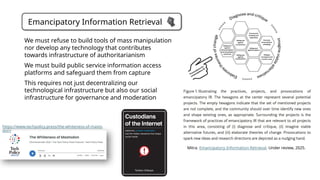 Emancipatory Information Retrieval
Mitra. Emancipatory Information Retrieval. Under review, 2025.
https://www.techpolicy.press/the-whiteness-of-masto
don/
We must refuse to build tools of mass manipulation
nor develop any technology that contributes
towards infrastructure of authoritarianism
We must build public service information access
platforms and safeguard them from capture
This requires not just decentralizing our
technological infrastructure but also our social
infrastructure for governance and moderation
 