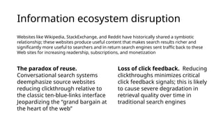 Information ecosystem disruption
Websites like Wikipedia, StackExchange, and Reddit have historically shared a symbiotic
relationship; these websites produce useful content that makes search results richer and
significantly more useful to searchers and in return search engines sent traffic back to these
Web sites for increasing readership, subscriptions, and monetization
The paradox of reuse.
Conversational search systems
deemphasize source websites
reducing clickthrough relative to
the classic ten-blue-links interface
Jeopardizing the “grand bargain at
the heart of the web”
Loss of click feedback. Reducing
clickthroughs minimizes critical
click feedback signals; this is likely
to cause severe degradation in
retrieval quality over time in
traditional search engines
 