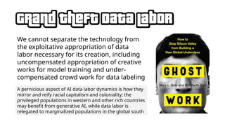 We cannot separate the technology from
the exploitative appropriation of data
labor necessary for its creation, including
uncompensated appropriation of creative
works for model training and under-
compensated crowd work for data labeling
A pernicious aspect of AI data labor dynamics is how they
mirror and reify racial capitalism and coloniality; the
privileged populations in western and other rich countries
may benefit from generative AI, while data labor is
relegated to marginalized populations in the global south
 