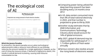 The ecological cost
of AI
Computing power being utilized for
deep learning research has been
doubling every 3.4 months since
2012
In US, data centers consumed more
than 4% of total national electricity
in 2022, and that number is
projected to grow to 6% by 2026
Another study estimates that by
2040 Information and
Communications Technology
industry alone would account for
14% of global emissions
By 2027, global AI demand may be
responsible for withdrawal of 1.1 −
1.7 trillion gallons of fresh water
annually
Serious concern also revolve around
the rising levels of electronic wastes
Mind the Jevons Paradox
In economics, the Jevons paradox occurs when technological
advancements make a resource more efficient to use (thereby
reducing the amount needed for a single application); however, as the
cost of using the resource drops, if demand is highly price elastic, this
results in overall demand increasing, causing total resource
consumption to rise.
 