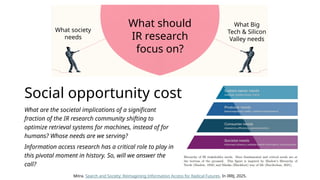 Social opportunity cost
What are the societal implications of a significant
fraction of the IR research community shifting to
optimize retrieval systems for machines, instead of for
humans? Whose needs are we serving?
Information access research has a critical role to play in
this pivotal moment in history. So, will we answer the
call?
What society
needs
What Big
Tech & Silicon
Valley needs
What should
IR research
focus on?
Mitra. Search and Society: Reimagining Information Access for Radical Futures. In IRRJ, 2025.
 