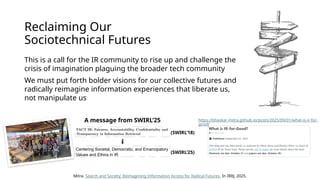 Reclaiming Our
Sociotechnical Futures
This is a call for the IR community to rise up and challenge the
crisis of imagination plaguing the broader tech community
We must put forth bolder visions for our collective futures and
radically reimagine information experiences that liberate us,
not manipulate us
Mitra. Search and Society: Reimagining Information Access for Radical Futures. In IRRJ, 2025.
(SWIRL’18)
(SWIRL’25)
A message from SWIRL’25 https://bhaskar-mitra.github.io/posts/2025/09/01/what-is-ir-for-
good/
 