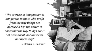 “The exercise of imagination is
dangerous to those who profit
from the way things are
because it has the power to
show that the way things are is
not permanent, not universal,
not necessary.”
– Ursula K. Le Guin
 