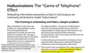 Hallucinations The “Game of Telephone”
Effect
Why misleading? It describes the
problem as a gap between reality
and anthropomorphized
expectations of what we want the
LLM to do; whereas the real gap is
between what the model is trained to
do ("estimate likelihoods of token
sequences") and our expectations
("generate factual outputs")
The deeper problem. Inserting an LLM between
searcher and retrieved web results shifts the
responsibility of inspecting the information in the
documents and assessing their relevance,
trustworthiness, and surrounding context from the
searcher to the LLM
It disincentivizing the searcher to develop critical
cognitive skills necessary to distinguish between
trustworthy and untrustworthy information
The concern isn’t just whether the LLM’s outputs are
factually accurate but whose perspectives does it
represent and who gets to decide that?
Misleading information presented as facts in LLM outputs are
commonly attributed to model “hallucination”
This framing is misleading and hides a deeper problem
These would be less concerning if searchers and
platform owners shared the same goals, and the
platforms had no incentives to manipulate
searchers, but alas…
 