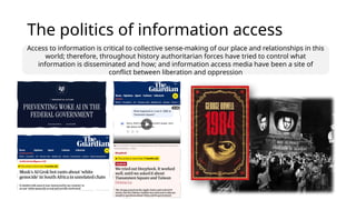 The politics of information access
Access to information is critical to collective sense-making of our place and relationships in this
world; therefore, throughout history authoritarian forces have tried to control what
information is disseminated and how; and information access media have been a site of
conflict between liberation and oppression
 