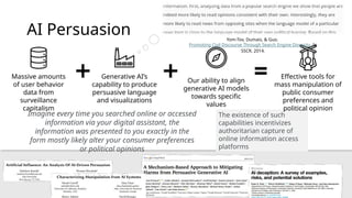 AI Persuasion
Imagine every time you searched online or accessed
information via your digital assistant, the
information was presented to you exactly in the
form mostly likely alter your consumer preferences
or political opinions
The existence of such
capabilities incentivizes
authoritarian capture of
online information access
platforms
Massive amounts
of user behavior
data from
surveillance
capitalism
Generative AI’s
capability to produce
persuasive language
and visualizations
Effective tools for
mass manipulation of
public consumer
preferences and
political opinion
Our ability to align
generative AI models
towards specific
values
Yom-Tov, Dumais, & Guo.
Promoting Civil Discourse Through Search Engine Diversity. In
SSCR, 2014.
 