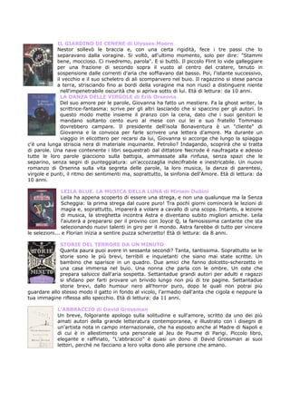 IL GIARDINO DI CENERE di Ulysses Moore
            Nestor sollevò le braccia e, con una certa rigidità, fece i tre passi che lo
            separavano dalla voragine. Si voltò, all'ultimo momento, solo per dire: "Stammi
            bene, moccioso. Ci rivedremo, parola". E si buttò. Il piccolo Flint lo vide galleggiare
            per una frazione di secondo sopra il vuoto al centro del cratere, tenuto in
            sospensione dalle correnti d'aria che soffiavano dal basso. Poi, l'istante successivo,
            il vecchio e il suo scheletro di ali scomparvero nel buio. Il ragazzino si stese pancia
            a terra, strisciando fino ai bordi della voragine ma non riuscì a distinguere niente
              nell'impenetrabile oscurità che si apriva sotto di lui. Età di lettura: da 10 anni.
              LA DANZA DELLE VIRGOLE di Erik Orsenna
              Del suo amore per le parole, Giovanna ha fatto un mestiere. Fa la ghost writer, la
              scrittrice-fantasma: scrive per gli altri lasciando che si spaccino per gli autori. In
              questo modo mette insieme il pranzo con la cena, dato che i suoi genitori le
              mandano soltanto cento euro al mese con cui lei e suo fratello Tommaso
              dovrebbero campare. Il presidente dell'isola Bonaventura è un "cliente" di
              Giovanna e la convoca per farle scrivere una lettera d'amore. Ma durante un
              viaggio in elicottero per recarsi da lui, Giovanna si accorge che lungo la spiaggia
c'è una lunga striscia nera di materiale inquinante. Petrolio? Indagando, scoprirà che si tratta
di parole. Una nave contenente i libri sequestrati dal dittatore Necrode è naufragata e adesso
tutte le loro parole giacciono sulla battigia, ammassate alla rinfusa, senza spazi che le
separino, senza segni di punteggiatura: un'accozzaglia indecifrabile e inestricabile. Un nuovo
romanzo di Orsenna sulla vita segreta delle parole, la loro musica, la danza di parentesi,
virgole e punti, il ritmo dei sentimenti ma, soprattutto, la sinfonia dell'Amore. Età di lettura: da
10 anni.

                LEILA BLUE. LA MUSICA DELLA LUNA di Miriam Dubini
                Leila ha appena scoperto di essere una strega, e non una qualunque ma la Senza
                Scheggia: la prima strega dal cuore puro! Tra pochi giorni comincerà le lezioni di
                magia e, soprattutto, imparerà a volare a cavallo di una scopa. Intanto, a lezione
                di musica, la streghetta incontra Astra e diventano subito migliori amiche. Leila
                l'aiuterà a prepararsi per il provino con Joyce Q, la famosissima cantante che sta
                selezionando nuovi talenti in giro per il mondo. Astra farebbe di tutto per vincere
le selezioni... e Florian inizia a sentire puzza scherzetto! Età di lettura: da 8 anni.

             STORIE DEL TERRORE DA UN MINUTO
             Quanta paura puoi avere in sessanta secondi? Tanta, tantissima. Soprattutto se le
             storie sono le più brevi, terribili e inquietanti che siano mai state scritte. Un
             bambino che sparisce in un quadro. Due amici che fanno dolcetto-scherzetto in
             una casa immersa nel buio. Una nonna che parla con le ombre. Un oste che
             prepara salsicce dall'aria sospetta. Settantadue grandi autori per adulti e ragazzi
             si sfidano per farti provare un brivido lungo non più di tre pagine. Settantadue
             storie brevi, dallo humour nero all'horror puro, dopo le quali non potrai più
guardare allo stesso modo il gatto in fondo al vicolo, l'armadio dall'anta che cigola e neppure la
tua immagine riflessa allo specchio. Età di lettura: da 11 anni.

            L’ABBRACCIO di David Grossman
            Un breve, folgorante apologo sulla solitudine e sull'amore, scritto da uno dei più
            amati autori della grande letteratura contemporanea, e illustrato con i disegni di
            un'artista nota in campo internazionale, che ha esposto anche al Madre di Napoli e
            di cui è in allestimento una personale al Jeu de Paume di Parigi. Piccolo libro,
            elegante e raffinato, "L'abbraccio" è quasi un dono di David Grossman ai suoi
            lettori, perché ne facciano a loro volta dono alle persone che amano.
 