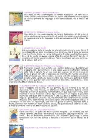 TUFFATI, PAPERETTA! di Annie Kubler
                   Una storia in rima accompagnata da tenere illustrazioni. Un libro che si
                   anima ideale da raccontare ai bimbi più piccoli, che potranno così sviluppare
                   (e capacità primarie del linguaggio e della comunicazione. Età di lettura: da
                   3 anni.




                   GIOCHIAMO, BIRILLO! di Annie Kubler
                   Una storia in rima accompagnata da tenere illustrazioni. Un libro che si
                   anima ideale da raccontare ai bimbi più piccoli, che potranno così sviluppare
                   (e capacità primarie del linguaggio e della comunicazione. Età di lettura: da
                   3 anni.



                E’ UN LIBRO di Lane Smith
                Una conversazione botta-e-risposta tra uno scimmiotto immerso in un libro e il
                suo antagonista, un asino tecnologico. Poco più di una riga di testo per pagina
                ritma il confronto diretto tra i pregi delle pagine di carta e quelli del computer.
                Chi avrà la meglio in questa piccola sfida tra animali-bambini? Noi che ci
                occupiamo di libri lo sappiamo già; per l'asino tecnologico sarà una sorpresa.
                Età di lettura: da 5 anni.


                    I BAMBINI DELLA NANNA di Lucia Panzieri
                    Tra bianchi lenzuoli e cieli stellati, ecco i bambini della nanna. Quando la luce
                    si spegne tutti i bambini hanno il loro piccolo viaggio da affrontare nel buio
                    della notte e ognuno ha un suo modo per sognare: c'è chi si circonda di
                    favole e grandi libri, chi si abbraccia alla mamma, chi inventa uno strano
                    letto, chi senza luce non può stare, e ancora tanti altri simpatici viaggiatori
                    di notti lunghe e profonde. Sono i bambini della nanna, una galleria di ritratti
buffi e autentici, che ci fanno guardare con un sorriso l'arrivo della notte. Guarda bene... forse
ci sei anche tu. Età di lettura: da 3 anni.

             IL BAMBINO CON IL CUORE DI LEGNO di John Boyne
             Noah è scappato. Via da casa, dai suoi genitori, da una domanda a cui non sa
             rispondere. Via, verso il bosco, per allontanare i cattivi pensieri, battere sentieri
             inesplorati e vivere un avventura indimenticabile. In quel suo vagabondare, Noah
             inciampa in luoghi misteriosi e strani figuri. E finisce in un negozio di giocattoli
             diverso da tutti quelli che ha conosciuto in vita sua, dove gli scaffali risuonano di
             magia e i giochi hanno un'anima. E lì, tra marionette che sembrano vive e scatole
             chiuse da anni, Noah incontra un anziano signore che sembra aspettare solo lui. Il
giocattolaio ha una storia da raccontagli, una storia di grandi avventure, sorprese belle e
brutte, promesse non mantenute. Noah non lo sa ancora, ma quella storia gli cambierà la vita.
E forse la cambierà anche a noi. Età di lettura: da 10 anni.

             C’ERA UNA VOLTA… di Sandro Natalini
             C'era una volta... un gatto che faceva pozioni magiche... un burattino che non
             amava il pranzo. Ora tocca a te inventare nuove favole! Oppure puoi sfidare i tuoi
             amici... Più di tredicimila combinazioni per inventare personaggi e storie
             fantastiche! "Un libro che stimola la fantasia a non finire!" Età di lettura: da 3
             anni.



                    BUONANOTTE, ORSO! Di Bonny Becker
 