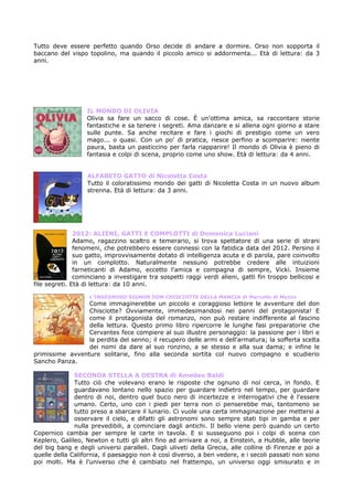 Tutto deve essere perfetto quando Orso decide di andare a dormire. Orso non sopporta il
baccano del vispo topolino, ma quando il piccolo amico si addormenta... Età di lettura: da 3
anni.




                  IL MONDO DI OLIVIA
                  Olivia sa fare un sacco di cose. È un'ottima amica, sa raccontare storie
                  fantastiche e sa tenere i segreti. Ama danzare e si allena ogni giorno a stare
                  sulle punte. Sa anche recitare e fare i giochi di prestigio come un vero
                  mago... o quasi. Con un po' di pratica, riesce perfino a scomparire: niente
                  paura, basta un pasticcino per farla riapparire! Il mondo di Olivia è pieno di
                  fantasia e colpi di scena, proprio come uno show. Età di lettura: da 4 anni.


                  ALFABETO GATTO di Nicoletta Costa
                  Tutto il coloratissimo mondo dei gatti di Nicoletta Costa in un nuovo album
                  strenna. Età di lettura: da 3 anni.




               2012: ALIENI, GATTI E COMPLOTTI di Domenica Luciani
               Adamo, ragazzino scaltro e temerario, si trova spettatore di una serie di strani
               fenomeni, che potrebbero essere connessi con la fatidica data del 2012. Persino il
               suo gatto, improvvisamente dotato di intelligenza acuta e di parola, pare coinvolto
               in un complotto. Naturalmente nessuno potrebbe credere alle intuizioni
               farneticanti di Adamo, eccetto l'amica e compagna di sempre, Vicki. Insieme
               cominciano a investigare tra sospetti raggi verdi alieni, gatti fin troppo bellicosi e
file segreti. Età di lettura: da 10 anni.

                   L’INGEGNOSO SIGNOR DON CHISCIOTTE DELLA MANCIA di Marcello di Mezzo
                 Come immaginerebbe un piccolo e coraggioso lettore le avventure del don
                 Chisciotte? Ovviamente, immedesimandosi nei panni del protagonista! E
                 come il protagonista del romanzo, non può restare indifferente al fascino
                 della lettura. Questo primo libro ripercorre le lunghe fasi preparatorie che
                 Cervantes fece compiere al suo illustre personaggio: la passione per i libri e
                 la perdita del senno; il recupero delle armi e dell'armatura; la sofferta scelta
                 dei nomi da dare al suo ronzino, a se stesso e alla sua dama; e infine le
primissime avventure solitarie, fino alla seconda sortita col nuovo compagno e scudierio
Sancho Panza.

              SECONDA STELLA A DESTRA di Amedeo Baldi
              Tutto ciò che volevano erano le risposte che ognuno di noi cerca, in fondo. E
              guardavano lontano nello spazio per guardare indietro nel tempo, per guardare
              dentro di noi, dentro quel buco nero di incertezze e interrogativi che è l'essere
              umano. Certo, uno con i piedi per terra non ci penserebbe mai, tantomeno se
              tutto preso a sbarcare il lunario. Ci vuole una certa immaginazione per mettersi a
              osservare il cielo, e difatti gli astronomi sono sempre stati tipi in gamba e per
              nulla prevedibili, a cominciare dagli antichi. Il bello viene però quando un certo
Copernico cambia per sempre le carte in tavola. E si susseguono poi i colpi di scena con
Keplero, Galileo, Newton e tutti gli altri fino ad arrivare a noi, a Einstein, a Hubble, alle teorie
del big bang e degli universi paralleli. Dagli uliveti della Grecia, alle colline di Firenze e poi a
quelle della California, il paesaggio non è così diverso, a ben vedere, e i secoli passati non sono
poi molti. Ma è l'universo che è cambiato nel frattempo, un universo oggi smisurato e in
 