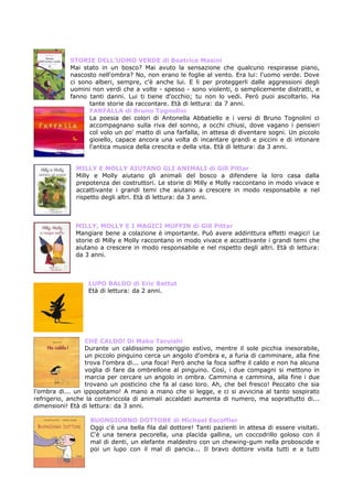 STORIE DELL’UOMO VERDE di Beatrice Masini
            Mai stato in un bosco? Mai avuto la sensazione che qualcuno respirasse piano,
            nascosto nell'ombra? No, non erano le foglie al vento. Era lui: l'uomo verde. Dove
            ci sono alberi, sempre, c'è anche lui. E li per proteggerli dalle aggressioni degli
            uomini non verdi che a volte - spesso - sono violenti, o semplicemente distratti, e
            fanno tanti danni. Lui ti tiene d'occhio; tu non lo vedi. Però puoi ascoltarlo. Ha
                  tante storie da raccontare. Età di lettura: da 7 anni.
                  FARFALLA di Bruno Tognolini
                  La poesia dei colori di Antonella Abbatiello e i versi di Bruno Tognolini ci
                  accompagnano sulla riva del sonno, a occhi chiusi, dove vagano i pensieri
                  col volo un po' matto di una farfalla, in attesa di diventare sogni. Un piccolo
                  gioiello, capace ancora una volta di incantare grandi e piccini e di intonare
                  l'antica musica della crescita e della vita. Età di lettura: da 3 anni.


              MILLY E MOLLY AIUTANO GLI ANIMALI di Gill Pittar
              Milly e Molly aiutano gli animali del bosco a difendere la loro casa dalla
              prepotenza dei costruttori. Le storie di Milly e Molly raccontano in modo vivace e
              accattivante i grandi temi che aiutano a crescere in modo responsabile e nel
              rispetto degli altri. Età di lettura: da 3 anni.



              MILLY, MOLLY E I MAGICI MUFFIN di Gill Pittar
              Mangiare bene a colazione è importante. Può avere addirittura effetti magici! Le
              storie di Milly e Molly raccontano in modo vivace e accattivante i grandi temi che
              aiutano a crescere in modo responsabile e nel rispetto degli altri. Età di lettura:
              da 3 anni.



                  LUPO BALDO di Eric Battut
                  Età di lettura: da 2 anni.




                  CHE CALDO! Di Mako Taruishi
                  Durante un caldissimo pomeriggio estivo, mentre il sole picchia inesorabile,
                  un piccolo pinguino cerca un angolo d'ombra e, a furia di camminare, alla fine
                  trova l'ombra di... una foca! Però anche la foca soffre il caldo e non ha alcuna
                  voglia di fare da ombrellone al pinguino. Così, i due compagni si mettono in
                  marcia per cercare un angolo in ombra. Cammina e cammina, alla fine i due
                  trovano un posticino che fa al caso loro. Ah, che bel fresco! Peccato che sia
l'ombra di... un ippopotamo! A mano a mano che si legge, e ci si avvicina al tanto sospirato
refrigerio, anche la combriccola di animali accaldati aumenta di numero, ma soprattutto di...
dimensioni! Età di lettura: da 3 anni.

                   BUONGIORNO DOTTORE di Michael Escoffier
                   Oggi c'è una bella fila dal dottore! Tanti pazienti in attesa di essere visitati.
                   C'è una tenera pecorella, una placida gallina, un coccodrillo goloso con il
                   mal di denti, un elefante maldestro con un chewing-gum nella proboscide e
                   poi un lupo con il mal di pancia... Il bravo dottore visita tutti e a tutti
 