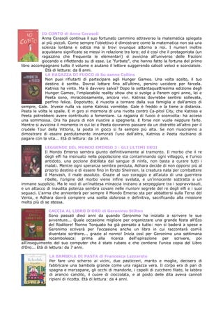 IO CONTO di Anna Cerasoli
           Anna Cerasoli continua il suo fortunato cammino attraverso la matematica spiegata
           ai più piccoli. Come sempre l'obiettivo è dimostrare come la matematica non sia una
           scienza lontana e ostica ma si trovi ovunque attorno a noi. I numeri inoltre
           acquistano significato se messi in relazione tra loro; ed è così che il protagonista (un
           ragazzino che frequenta le elementari) si avvicina all'universo delle frazioni
           giocando e riflettendo su di esse. Le "furbate", che hanno fatto la fortuna del primo
libro accompagnano tutto il volume e aiutano il lettore suggerendo calcoli veloci e scorciatoie.
             Età di lettura: da 8 anni.
             LA RAGAZZA DI FUOCO di Su zanne Collins
             Non puoi rifiutarti di partecipare agli Hunger Games. Una volta scelto, il tuo
             destino è scritto. Dovrai lottare fino all'ultimo, persino uccidere per farcela.
             Katniss ha vinto. Ma è davvero salva? Dopo la settantaquattresima edizione degli
             Hunger Games, l'implacabile reality show che si svolge a Panem ogni anno, lei e
             Peeta sono, miracolosamente, ancora vivi. Katniss dovrebbe sentirsi sollevata,
             perfino felice. Dopotutto, è riuscita a tornare dalla sua famiglia e dall'amico di
sempre, Gale. Invece nulla va come Katniss vorrebbe. Gale è freddo e la tiene a distanza.
Peeta le volta le spalle. E in giro si mormora di una rivolta contro Ca-pitol City, che Katniss e
Peeta potrebbero avere contribuito a fomentare. La ragazza di fuoco è sconvolta: ha acceso
una sommossa. Ora ha paura di non riuscire a spegnerla. E forse non vuole neppure farlo.
Mentre si avvicina il momento in cui lei e Peeta dovranno passare da un distretto all'altro per il
crudele Tour della Vittoria, la posta in gioco si fa sempre più alta. Se non riusciranno a
dimostrare di essere perdutamente innamorati l'uno dell'altra, Katniss e Peeta rischiano di
pagare con la vita... Età di lettura: da 14 anni.

             LEGGENDE DEL MONDO EMERSO 3 : GLI ULTIMI EROI
             Il Mondo Emerso sembra giunto definitivamente al tramonto. Il morbo che il re
             degli elfi ha insinuato nella popolazione sta contaminando ogni villaggio, e l'unico
             antidoto, una pozione distillata dal sangue di ninfa, non basta a curare tutti i
             malati. Mentre ogni speranza sembra perduta, Adhara decide di non opporsi più al
             proprio destino e di essere fino in fondo Sheireen, la creatura nata per combattere
             il Marvash, il male assoluto. Grazie al suo coraggio e all'aiuto di una guerriera
             ribelle, l'origine del morbo viene infine svelata, e un'innocente sottratta a un
immane supplizio. Ma le voci di un'inattesa minaccia iniziano a serpeggiare tra i sopravvissuti,
e un attacco di inaudita potenza sembra covare nelle riunioni segrete del re degli elfi e i suoi
seguaci. L'arma che annienterà per sempre il Mondo Emerso sta per abbattersi sulla Terra del
Vento, e Adhara dovrà compiere una scelta dolorosa e definitiva, sacrificando alla missione
molto più di se stessa.

                CACCIA AL LIBRO D’ORO di Geronimo Stilton
                Sono passati dieci anni da quando Geronimo ha iniziato a scrivere le sue
                avventure... Quale occasione migliore per organizzare una grande festa all'Eco
                del Roditore! Nonno Torquato ha già pensato a tutto: non si baderà a spese e
                Geronimo scriverà per l'occasione anche un libro in cui racconterà com'è
                diventato scrittore... grazie al nonno! Inizia così per Geronimo una settimana
                rocambolesca:     prima    alla   ricerca  dell'ispirazione per  scrivere,  poi
all'inseguimento del suo computer che è stato rubato e che contiene l'unica copia del Libro
d'Oro... Età di lettura: da 7 anni.

               LA BAMBOLA DI PASTA di Francesca Lazzarato
               Per fare uno scherzo ai vicini, due pasticceri, marito e moglie, decisero di
               fabbricare una bambola grande come una ragazza vera. Il corpo era di pan di
               spagna e marzapane, gli occhi di mandorle, i capelli di zucchero filato, le labbra
               di arancio candito, il cuore di cioccolata, e al posto delle dita aveva cannoli
               ripieni di ricotta. Età di lettura: da 4 anni.
 