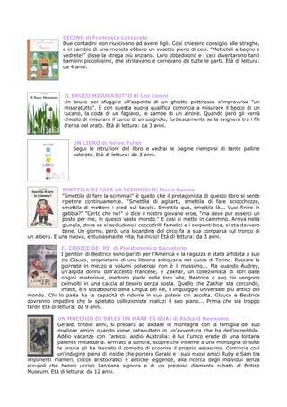 CECINO di Francesca Lazzarato
               Due contadini non riuscivano ad avere figli. Così chiesero consiglio alle streghe,
               e in cambio di una moneta ebbero un vasetto pieno di ceci. "Metteteli a bagno e
               vedrete!" disse la strega più anziana. Loro obbedirono e i ceci diventarono tanti
               bambini piccolissimi, che strillavano e correvano da tutte le parti. Età di lettura:
               da 4 anni.




                IL BRUCO MISURATUTTO di Leo Lionni
                Un bruco per sfuggire all'appetito di un ghiotto pettirosso s'improvvisa "un
                misuratutto". E con questa nuova qualifica comincia a misurare il becco di un
                tucano, la coda di un fagiano, le zampe di un airone. Quando però gli verrà
                chiesto di misurare il canto di un usignolo, furbescamente se la svignerà tra i fili
                d'erba del prato. Età di lettura: da 3 anni.


                    UN LIBRO di Herve Tullet
                    Segui le istruzioni del libro e vedrai le pagine riempirsi di tante palline
                    colorate. Età di lettura: da 3 anni.




              SMETTILA DI FARE LA SCIMMIA! Di Mario Ramos
              "Smettila di fare la scimmia!" è quello che il protagonista di questo libro si sente
              ripetere continuamente. "Smettila di agitarti, smettila di fare sciocchezze,
              smettila di mettere i piedi sul tavolo. Smettila qua, smettila là... Vuoi finire in
              gabbia?" "Certo che no!" si dice il nostro giovane eroe, "ma deve pur esserci un
              posto per me, in questo vasto mondo." E così si mette in cammino. Arriva nella
              giungla, dove se si escludono i coccodrilli famelici e i serpenti boa, si sta davvero
              bene. Un giorno, però, una locandina del circo fa la sua comparsa sul tronco di
un albero. E una nuova, entusiasmante vita, ha inizio! Età di lettura: da 3 anni.

                IL CODICE DEI RE di Pierdomenico Baccalario
                I genitori di Beatrice sono partiti per l'America e la ragazza è stata affidata a suo
                zio Glauco, proprietario di una libreria antiquaria nel cuore di Torino. Passare le
                giornate in mezzo a volumi polverosi non è il massimo... Ma quando Audrey,
                un'algida donna dall'accento francese, e Zakhar, un collezionista di libri dalle
                origini misteriose, mettono piede nelle loro vite, Beatrice e suo zio vengono
                coinvolti in una caccia al tesoro senza sosta. Quello che Zakhar sta cercando,
                infatti, è il Vocabolario della Lingua dei Re, il linguaggio universale più antico del
mondo. Chi lo parla ha la capacità di ridurre in suo potere chi ascolta. Glauco e Beatrice
dovranno impedire che lo spietato collezionista realizzi il suo piano... Prima che sia troppo
tardi! Età di lettura: da 9 anni.

            UN MUCCHIO DI SOLDI UN MARE DI GUAI di Richard Newsome
            Gerald, tredici anni, si prepara ad andare in montagna con la famiglia del suo
            migliore amico quando viene catapultato in un'avventura che ha dell'incredibile.
            Addio vacanze con l'amico, addio Australia: è lui l'unico erede di una lontana
            parente miliardaria. Arrivato a Londra, scopre che insieme a una montagna di soldi
            la prozia gli ha lasciato il compito di scoprire il proprio assassino. Comincia così
            un'indagine piena di insidie che porterà Gerald e i suoi nuovi amici Ruby e Sam tra
imponenti manieri, circoli aristocratici e antiche leggende, alla ricerca degli individui senza
scrupoli che hanno ucciso l'anziana signora e di un prezioso diamante rubato al British
Museum. Età di lettura: da 12 anni.
 