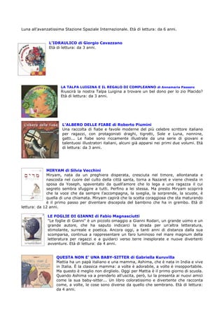 Luna all'avanzatissima Stazione Spaziale Internazionale. Età di lettura: da 6 anni.


              L’IDRAULICO di Giorgio Cavazzano
              Età di lettura: da 3 anni.




                     LA TALPA LUIGINA E IL REGALO DI COMPLEANNO di Annamaria Passero
                     Riuscirà la nostra Talpa Luigina a trovare un bel dono per lo zio Placido?
                     Età di lettura: da 3 anni.




                     L’ALBERO DELLE FIABE di Roberto Piumini
                     Una raccolta di fiabe e favole moderne del più celebre scrittore italiano
                     per ragazzi, con protagonisti draghi, tigrotti, Sole e Luna, nonnine,
                     gatti... Le fiabe sono riccamente illustrate da una serie di giovani e
                     talentuosi illustratori italiani, alcuni già apparsi nei primi due volumi. Età
                     di lettura: da 3 anni.




             MIRYAM di Silvia Vecchini
             Miryam, nata da un preghiera disperata, cresciuta nel timore, allontanata e
             nascosta nel cuore del culto della città santa, torna a Nazaret e viene chiesta in
             sposa da Yoseph, spaventato da quell'amore che lo lega a una ragazza il cui
             segreto sembra sfuggire a tutti. Perfino a lei stessa. Ma presto Miryam scoprirà
             che la voce che da sempre l'accompagna, la sveglia, la sorprende, la scuote, è
             quella di una chiamata. Miryam capirà che la scelta coraggiosa che sta maturando
             è il primo passo per diventare discepola del bambino che ha in grembo. Età di
lettura: da 12 anni.

              LE FOGLIE DI GIANNI di Fabio Magnasciutti
              "Le foglie di Gianni" è un piccolo omaggio a Gianni Rodari, un grande uomo e un
              grande autore, che ha saputo indicarci la strada per un'altra letteratura,
              stimolante, surreale e poetica. Ancora oggi, a tanti anni di distanza dalla sua
              scomparsa, continua a rappresentare un faro luminoso nel mare magnum della
              letteratura per ragazzi e a guidarci verso terre inesplorate e nuove divertenti
              avventure. Età di lettura: da 4 anni.


                  QUESTA NON E’ UNA BABY-SITTER di Gabriella Kuruvilla
                  Mattia ha un papà italiano e una mamma, Ashima, che è nata in India e vive
                  in Italia. È la classica mamma: a volte è adorabile, a volte è insopportabile.
                  Ma questo è meglio non dirglielo. Oggi per Mattia è il primo giorno di scuola.
                  Quando Ashima va a prenderlo all'uscita, però, lui la presenta ai nuovi amici
                  come la sua baby-sitter... Un libro coloratissimo e divertente che racconta
                  come, a volte, le cose sono diverse da quello che sembrano. Età di lettura:
                  da 4 anni.
 