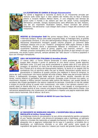 LA (S)FORTUNA DI GANDA di Giorgio Scaramuzzino
                 Tra verità e leggenda si racconta la storia di un rinoceronte arrivato per
                 ventura sulle coste liguri e reso celebre dal ritratto che ne fece il famoso
                 pittore e incisore tedesco Albrect Dürer, in una xilografia così famosa da
                 girare tutto il mondo e da restare per ben tre secoli l’unica iconografia
                 dell’esotico animale. Giorgio Scaramuzzino sarà affiancato da Gek Tessaro,
                 uno dei più importanti illustratori italiani, fresco vincitore del premio
                 Andersen, che attraverso i suoi disegni darà corpo e magia alle avventure del
                 rinoceronte.



             MOSTRI di Christopher Dell Per primo nacque Ortro, il cane di Gerione, poi
             l'infernale Cerbero, feroce cane dalle cinquanta teste, la malvagia Idra, la grande
             e spaventosa Chimera. E che dire dell'enigmatica Sfinge e del temuto Minotauro?
             Attraverso straordinarie immagini questo volume propone un cammino dalla
             mitologia classica sino ai più "moderni" protagonisti delle saghe fantasy e della
             fantascienza. Strane storie e spaventose fattezze si intrecciano in un libro
             riccamente illustrato e pieno di gnomi, giganti, lupi mannari, vampiri... Uno
             sfrenato universo iconografico che ha affascinato gli artisti di ogni tempo e di ogni
continente, ma anche l'uomo comune, sempre attratto dal "lato oscuro" e incline a popolare il
buio con immagini fantastiche.

              1861 UN’AVVENTURA ITALIANA di Annalisa Strada
              17 marzo 1861: a Torino Vittorio Emanuele II viene proclamato re d'Italia e
              questa data diventa il punto di partenza di una storia nuova, quella appunto
              dell'Italia unita. C'è però una storia precedente a questa data ed è una storia di
              coraggio, di sacrificio, di rischi che ha attraversato la penisola da Nord a Sud, da
              Est a Ovest ed è la storia del Risorgimento italiano; la storia di un popolo che ha
              combattuto fino al sacrificio della vita per la libertà. Raccontare questa storia ai
              giovanissimi è l'obiettivo di questo volume che rielabora in forma di romanzo, la
storia dei moti rivoluzionari che hanno portato all'unità d'Italia. Nella casa del principe Fabrizio
Salina, il Gattopardo, Giuseppe, figlio della sarta di casa Salina, ascolta, nascosto da una
tenda, notizie relative ai garibaldini sbarcati sull'isola. Giuseppe vuole ritrovare suo padre, un
mazziniano rifugiato a Milano perché ricercato dalla polizia dei Borboni; per questo decide di
accodarsi alle truppe garibaldine che stanno risalendo la penisola. Condivide la vita dei soldati
e scopre le diverse anime di questi moti rivoluzionari, non tutte e non sempre coerenti con i
grandi ideali di libertà Alla fine, e non senza colpi di scena, i vari tasselli si ricomporranno e
soprattutto Giuseppe sentirà di aver vissuto una pagina fondamentale della storia d'Italia. Una
narrazione appassionante che ricostruisce con attenzione e rispetto una pagina essenziale della
nostra storia nazionale. Età di lettura: da 8 anni.

                                  EVVIVA LA NEVE! Di Leen Van Durme




             LE INCHIESTE DI SHERLOCK HOLMES. L’AVVENTURA DELLA BANDA
             MACULATA di Arthur Conan Doyle
             La misteriosa morte di una giovane e le sue ultime enigmatiche parole a proposito
             di una "banda maculata", una dimora di campagna cupa e malmessa, un patrigno
             collerico e brutale che nasconde un passato burrascoso in India, un babbuino e un
             ghepardo che si aggirano indisturbati tra la casa e il giardino, un'eredità che si
             assottiglia, un matrimonio sfumato e un altro alle porte: sono questi gli
             ingredienti del giallo che resta tra i classici più riusciti del grande Conan Doyle. In
 