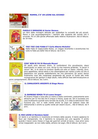 MAMMA, C’E’ UN LEONE SUL DIVANO!




                PAROLE E IMMAGINI di Xavier Deneux
                Un libro dalle immagini delicate per soddisfare la curiosità dei più piccoli.
                Marco e Lisa accompagneranno i bambini alla scoperta del mondo che li
                circonda. Più di 200 parole affiancate dalle relative illustrazioni. Età di lettura:
                da 18 mesi.




                    TOC! TOC! CHE FIABA E’? Carlo Alberto Michelini
                    Dalla fiaba di Cappuccetto Rosso, un viaggio divertente e avventuroso tra
                    tutte le fiabe più belle! Età di lettura: da 6 anni.




                COSI’ NON SI FA! Di Manuela Monari
                Gli adulti sono davvero strani. Si confondono! Ero piccolissimo, stavo
                esaminando un sasso con cura. Arriva la mia mamma gridando: "è cacca! è
                cacca!" Be', io la cacca la conosco! Quello era solo un sasso: rotondo, duro,
                poco appetitoso, senza odore e non assomigliava per niente a tutto ciò che io
                depositavo con grande soddisfazione nel mio pannolino! Gli autori danno
                finalmente voce alle inespresse perplessità dei piccoli di fronte alle mille
                incongruenze dei genitori e degli adulti, nella difficile fase dell'introduzione ai
primi comportamenti. Età di lettura: da 3 anni.

                  IL CAMALEONTE ARGONTE di Diego Manca




                   IL BAMBINO SENZA TV di Luana Vergari
                  Mi chiamo Filippo e sono alto un metro e dodici centimetri, praticamente sono
                  altissimo per la mia età che è cinque e mezzo, quasi sei. Ieri è successa una
                  cosa bruttissima quando sono tornato da scuola, si è rotta la televisione! Non
                  funziona più, non si vede niente anche se pigio sul bottone rosso del
                  telecomando e anche su quello verde per essere sicuro... Età di lettura: da 4
                  anni.




           IL MIO LEONE di Mandana Sadat
           Un leone e un bambino si incontrano al limitare della savana. Il leone spalanca le
           fauci per mangiarselo, ma il bambino lo conquista con uno sguardo. E anche
           quando il leone viene messo in fuga dai guerrieri armati di lance, i due amici sono
           ormai inseparabili: se non nella realtà, almeno nei sogni. Età di lettura: da 4 anni.
 