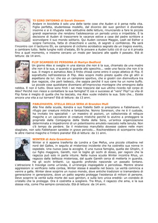 TI GIRO INTORNO di Sarah Dessen
              Andare in bicicletta è solo una delle tante cose che Auden si è persa nella vita.
              Figlia perfetta, studentessa modello, dal divorzio dei suoi genitori è diventata
              insonne e si è rifugiata nella solitudine delle letture, rinunciando a fare le piccole
              grandi esperienze che rendono l'adolescenza un periodo unico e irripetibile. È la
              decisione di Auden di trascorrere le vacanze estive a casa del padre scrittore a
              sconvolgere il suo mondo solitario. Qui Auden conosce Maggie, Leah ed Esther e
              scopre l'amicizia, fatta di chiacchiere e uscite, di segreti e confidenze. Ma sarà
l'incontro con il taciturno Eli, ex campione di ciclismo acrobatico segnato da un tragico evento,
a cambiare tutto. Nelle lunghe notti d'estate, Eli fa provare a Auden tutto ciò di cui si è privata
fino a quel momento, e insieme cercano un modo per lasciarsi alle spalle il passato. Età di
lettura: da 14 anni.

             FLIP SCAMBIO DI PERSONA di Martyn Bedford
             Un giorno Alex si sveglia in una stanza che non è la sua, chiamato da una madre
             che non è la sua, e quando si guarda allo specchio... vede una faccia che non è la
             sua. Il magro e asmatico Alex è finito chissà come entro il corpo atletico di Flip. E
             soprattutto nell'esistenza di Flip. Alex scopre molto presto quello che gli altri si
             aspettano da lui: che sia un campione sportivo, che si giostri con disinvoltura tra
             due ragazze, che parli tedesco, che sappia perché il suo cane ha un nome buffo.
             Le piccole cose quotidiane diventano all'improvviso montagne che emergono dalla
nebbia. E non è tutto. Dove sono finiti i sei mesi trascorsi dal suo ultimo ricordo nel corpo di
Alex? Perché non riesce a contattare la sua famiglia? E cos e successo al "vero" Flip? La vita di
Flip forse è meglio di quella che ha lasciato, ma Alex vuole indietro la sua. Solo che... Esiste
ancora una vita a cui tornare? Età di lettura: da 13 anni.

               FABLEHAVEN. STELLA DELLA SERA di Brandon Mull
               Alla fine della scuola, Kendra e suo fratello Seth si precipitano a Fablehaven, il
               rifugio per creature mitiche e fantastiche. Nonno Sorenson, che ne è il custode,
               ha invitato tre specialisti - un maestro di pozioni, un collezionista di reliquie
               magiche e un cacciatore di creature mistiche perché lo aiutino a proteggere la
               proprietà dalla Compagnia della Stella della Sera, un'antica organizzazione
               determinata a impadronirsi di un potentissimo amuleto nascosto nella tenuta. Non
               c'è tempo da perdere. Se il misterioso manufatto dovesse cadere nelle mani
sbagliate, non solo Fablehaven sarebbe in grave pericolo... Rischierebbero di scomparire tutte
le altre riserve magiche e l'intero pianeta! Età di lettura: da 11 anni.

              WINTER di Asia Greenhorn
              Winter si è appena trasferita da Londra a Cae Mefus, una piccola cittadina nel
              nord del Galles, in seguito al misterioso incidente che ha costretto sua nonna in
              ospedale. Una nuova casa la accoglie. E una nuova famiglia, quella dei Ghiplin, il
              cui figlio maggiore, Gareth, non le toglie gli occhi di dosso, per ragioni che la
              ragazza può solo in parte intuire. Nella nuova scuola Winter incontra Rhys, un
              ragazzo dalla bellezza misteriosa, dal quale Gareth cerca di metterla in guardia.
              Ha gli occhi brillanti. Lo sguardo profondo nasconde un passato lontano.
L'attrazione li travolge come un'onda, è un'energia inspiegabile e pericolosa. Mentre strane
aggressioni si verificano nella contea, Winter stessa è assalita nel bosco. La verità comincia a
venire a galla. Winter deve scoprire un nuovo mondo, dove antiche tradizioni si tramandano di
generazione in generazione, dove un patto segreto protegge l'esistenza di milioni di persone.
Deve scoprire la verità sulla morte dei suoi genitori, e sulla loro unica eredità: un ciondolo di
cristallo che la protegge. Ora è costretta a scegliere. Tra Rhys, il ragazzo che ama, e la sua
stessa vita, come l'ha sempre conosciuta. Età di lettura: da 14 anni.
 