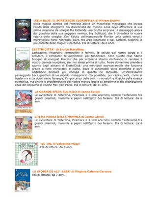 LEILA BLUE. IL SORTILEGIO CLOROFILLA di Miriam Dubini
              Nella magica cantina del Primrose arriva un misterioso messaggio che invoca
              l'aiuto della streghetta più disordinata del mondo. Leila deve affrontare la sua
              prima missione da strega! Ma l'attende una brutta sorpresa: il messaggio arriva
              dal giardino della sua peggiore nemica, Ivy Bullitpot, che è diventata la nuova
              regina delle streghe. Con l'aiuto dell'inseparabile Florian Leila volerà verso i
              meravigliosi fiordi norvegesi dove, tra arpe incantate e lupi parlanti, scoprirà la
              più potente delle magie: il perdono. Età di lettura: da 8 anni.

              ELETTRICITTA’ di Enrico Maraffino
              Lampadine, frigoriferi, termosifoni e fornelli, le cellule del nostro corpo e il
              cellulare, il computer, le automobili: per funzionare, tutte queste cose hanno
              bisogno di energia! Peccato che per ottenerla stiamo rischiando di rendere il
              nostro pianeta inospitale, per noi stessi prima di tutto. Forse dovremmo prendere
              spunto dagli abitanti di ElettriCittà: una metropoli eco-sostenibile che funziona
              grazie a fonti rinnovabili e pulite, dove le automobili sono elettriche e ogni
              abitazione produce più energia di quanta ne consuma! Un'interessante
passeggiata tra i quartieri di un mondo immaginario ma possibile, per capire cos'è, come si
trasforma e da dove viene l'energia, l'importanza delle fonti rinnovabili e il ruolo della ricerca
scientifica, ma anche le problematiche del nostro mondo legate all'ambiente e alla distribuzione
equa del consumo di risorse fra i vari Paesi. Età di lettura: da 11 anni.

               LA GRANDE SFIDA SUL NILO di Janna Carioli
               Le avventure di Nefertina, Piramses e il loro acerrimo nemico Tanfenaton tra
               grandi piramidi, mummie e papiri nell'Egitto dei faraoni. Età di lettura: da 6
               anni.




               CHI HA PAURA DELLA MUMMIA di Janna Carioli
               Le avventure di Nefertina, Piramses e il loro acerrimo nemico Tanfenaton tra
               grandi piramidi, mummie e papiri nell'Egitto dei faraoni. Età di lettura: da 6
               anni.




                   TIC TAC di Valentina Muzzi
                   Età di lettura: da 3 anni.




             LA STORIA DI ALI’ BABA’ di Virginia Galente Garrone
             Età di lettura: da 7 anni.
 