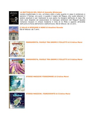 LA BATTAGLIA DEL SOLE di Jeanette Winterson
Londra trasformata in oro, un'intera città e tutto quanto in essa è contenuto e
persino il Tamigi, oro puro: è questo il sogno del Magus, che vuole ottenere il
potere assoluto e per realizzare la sua opera ha bisogno dell'aiuto di Jack. Ma
Jack sarà disposto ad assecondare le malvagie ambizioni del Magus? Questo
romanzo riscopre in chiave moderna il mito di re Mida e oppone all'avidità
dell'uomo la forza dell'amore e dell'amicizia. Età di lettura: da 12 anni.

E VALLO A SPIEGARE A NINO di Anselmo Roveda
Età di lettura: da 7 anni.




       MARGHERITA. FAVOLE TRA GNOMI E FOLLETTI di Cristina Marsi




       MARGHERITA, FAVOLE TRA GNOMI E FOLLETTI di Cristina Marsi




       STORIE MAGICHE FIORDIMARE di Cristina Marsi




       STORIE MAGICHE. FIORDIVENTO di Cristina Marsi
 