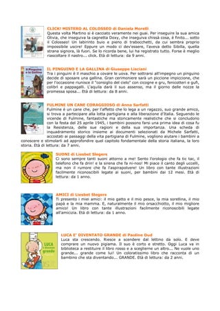 CLICK! MISTERO AL COLOSSEO di Daniela Morelli
              Questa volta Martino si è cacciato veramente nei guai. Per inseguire la sua amica
              Olivia, che inseguiva la cagnetta Doxy, che inseguiva chissà cosa, è finito... sotto
              il Colosseo! Un labirinto buio e pieno di trabocchetti, da cui sembra proprio
              impossibile uscire! Eppure un modo ci dev'essere, l'aveva detto Sibilla, quella
              strana signora, là fuori. Se lo ricorda bene, lui ha registrato tutto. Forse è meglio
              riascoltare il nastro... click. Età di lettura: da 9 anni.


              IL PINGUINO E LA GALLINA di Giuseppe Lisciani
              Tra i pinguini è il maschio a covare le uova. Per sottrarsi all'impegno un pinguino
              decide di sposare una gallina. Gran cerimoniere sarà un piccione impiccione, che
              per l'occasione riunisce il "consiglio del cielo" con cicogne e gru, fenicotteri e gufi,
              colibrì e pappagalli. L'aquila darà il suo assenso, ma il giorno delle nozze la
              promessa sposa... Età di lettura: da 8 anni.


                FULMINE UN CANE CORAGGIOSO di Anna Sarfatti
                Fulmine è un cane che, per l'affetto che lo lega a un ragazzo, suo grande amico,
                si trova a partecipare alla lotta partigiana e alla liberazione d'Italia. Seguendo le
                vicende di Fulmine, fantastiche ma storicamente realistiche che si concludono
                con la festa del 25 aprile 1945, i bambini possono farsi una prima idea di cosa fu
                la Resistenza, delle sue ragioni e della sua importanza. Una scheda di
                inquadramento storico insieme ai documenti selezionati da Michele Sarfatti,
                accostati ai passaggi della vita partigiana di Fulmine, vogliono aiutare i bambini a
conoscere e stimolarli ad approfondire quel capitolo fondamentale della storia italiana, la loro
storia. Età di lettura: da 7 anni.

                   SUONI di Liesbet Slegers
                   Ci sono sempre tanti suoni attorno a me! Sento l'orologio che fa tic tac, il
                   telefono che fa drin! e la sirena che fa ni-noo! Mi piace il canto degli uccelli,
                   ma non il rumore che fa l'aspirapolvere! Un libro con tante illustrazioni
                   facilmente riconoscibili legate ai suoni, per bambini dai 12 mesi. Età di
                   lettura: da 1 anno.



                   AMICI di Liesbet Slegers
                   Ti presento i miei amici: il mio gatto e il mio pesce, la mia sorellina, il mio
                   papà e la mia mamma. E, naturalmente il mio orsacchiotto, il mio migliore
                   amico! Un libro con tante illustrazioni facilmente riconoscibili legate
                   all'amicizia. Età di lettura: da 1 anno.




                      LUCA E’ DIVENTATO GRANDE di Paoline Oud
                      Luca sta crescendo. Riesce a scendere dal lettino da solo. E deve
                      comprare un nuovo pigiama. Il suo è corto e stretto. Oggi Luca va in
                      biblioteca a restituire il libro rosso e a sceglierne un altro... Ne vuole uno
                      grande... grande come lui! Un coloratissimo libro che racconta di un
                      bambino che sta diventando... GRANDE. Età di lettura: da 2 anni.
 
