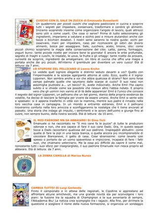 CUOCHI CON IL SALE IN ZUCCA di Emanuela Bussolanti
                  Un quadernino per piccoli cuochi che vogliono pasticciare in cucina e scoprire
                  tutti i segreti per impastare, conservare, trasformare e condire gli alimenti.
                  Iniziamo scoprendo insieme come organizzare l'angolo di lavoro, quali attrezzi
                  sono utili e come usarli. Che cosa ci serve? Prima di tutto selezioniamo gli
                  ingredienti, impariamo a valutare a occhio pesi e misure aiutandoci anche con
                  tazze o bicchieri dosatori. I nostri sensi saranno la nostra guida: occhi per
                  osservare, mani per impastare, naso per riconoscere gli odori dei diversi
                  alimenti, bocca per assaggiare. Sale, zucchero, aceto, limone, olio: come
piccoli chimici scopriamo la magia della conservazione del cibo. Latte, panna, formaggio,
yogurt burro: tante piccole ricette per iniziare bene la giornata! E ancora le erbe profumate,
segreto di maghi e cuochi, le insalate, le uova, la frutta e gli ortaggi: tante ricette da provare,
curiosità da scoprire, ingredienti da amalgamare. Un libro di cucina che offre una magia a
portata anche dei più piccoli. All'interno il grembiule per diventare un vero cuoco! Età di
lettura: da 7 anni.
               LO STUPORE DEL PELLICANO di Leena Krohn
               Lo vedete quel signore elegante e distinto seduto davanti a voi? Quello con
               l'impermeabile e la sciarpa sgargiante attorno al collo. Ecco, quello è il signor
               Lipponen. Non sembra anche a voi che abbia qualcosa di strano? Non sono forse
               zampe palmate quelle che spuntano dalle scarpe di cuoio? Il suo naso non
               assomiglia piuttosto a... un becco? Sì, avete indovinato. Anche Emil l'ha capito
               subito e si chiede come sia possibile che nessun altro l'abbia notato. E proprio
               vero che gli uomini non vanno al di là delle apparenze! Emil è l'unico che conosce
il segreto del signor Lipponen, un pellicano che un bel giorno, stanco della propria esistenza da
volatile, ha deciso di lasciare la famiglia per vivere da essere umano. Anche Emil si sente solo
e spaesato: si è appena trasferito in città con la mamma, mentre suo padre è rimasto nella
loro vecchia casa in campagna. In un mondo a entrambi estraneo, Emil e il pellicano
troveranno conforto nella loro amicizia e sconfiggeranno la nostalgia che li tiene ancorati al
passato. Una storia che indaga gli impulsi, i sentimenti e le azioni dell'uomo e giunge fino al
cuore, non sempre buono, della nostra società. Età di lettura: da 10 anni.

              IL MIO PADRONE NN SA ABBAIARE! Di Dino Ticli
              Emanuele ci ha raccontato ne "Il mio cane fa le puzze" di tutte le produzioni
              odorose e non, che era capace di fare il suo cane Dado. Ora, in questo sequel
              tocca a Dado raccontarci qualcosa del suo padrone. Inspiegabili abitudini: come
              quella di fare la pipì in una tazza bianca, o quella ancora più incomprensibile di
              coccolare Biancaneve, il gatto di casa. Cose stranissime: come lavarlo così
              spesso o portarlo da un uomo spaventoso e impiccione, incapace di farsi i fatti
              suoi, che chiamano veterinario. Ma la cosa più difficile da capire è come mai,
nonostante tutti i suoi sforzi per insegnarglielo, il suo padrone Emanuele non riesca proprio ad
abbaiare. Età di lettura: da 7 anni.

                 LA ZEBRA CAMILLA di Marisa Nunez




            CAMBIA TUTTO! Di Luigi Garlando
            Finito il campionato e in attesa delle regionali, le Cipolline si apprestano ad
            affrontare alcune amichevoli, ma una grande novità sta per sconvolgere i loro
            piani: la fusione tra la squadra di Champignon e la sua avversaria di sempre,
            l'Akkademia Blu! La notizia crea scompiglio tra i ragazzi. Alla fine, per dirimere la
            questione e scegliere il nome della nuova formazione, si organizza un sondaggio
 