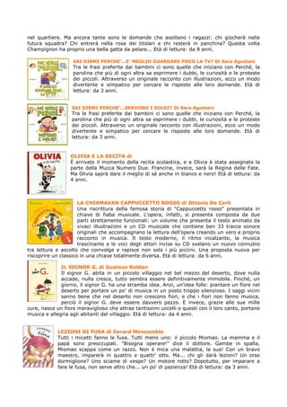 nel quartiere. Ma ancora tante sono le domande che assillano i ragazzi: chi giocherà nella
futura squadra? Chi entrerà nella rosa dei titolari e chi resterà in panchina? Questa volta
Champignon ha proprio una bella gatta da pelare... Età di lettura: da 8 anni.

                   SAI DIRMI PERCHE’…E’ MEGLIO GUARDARE POCO LA TV? Di Sara Agostani
                   Tra le frasi preferite dai bambini ci sono quelle che iniziano con Perché, la
                   parolina che più di ogni altra sa esprimere i dubbi, le curiosità e le proteste
                   dei piccoli. Attraverso un originale racconto con illustrazioni, ecco un modo
                   divertente e simpatico per cercare le risposte alle loro domande. Età di
                   lettura: da 3 anni.


                  SAI DIRMI PERCHE’…SERVONO I SOLDI? Di Sara Agostani
                  Tra le frasi preferite dai bambini ci sono quelle che iniziano con Perché, la
                  parolina che più di ogni altra sa esprimere i dubbi, le curiosità e le proteste
                  dei piccoli. Attraverso un originale racconto con illustrazioni, ecco un modo
                  divertente e simpatico per cercare le risposte alle loro domande. Età di
                  lettura: da 3 anni.


                  OLIVIA E LA RECITA di
                  È arrivato il momento della recita scolastica, e a Olivia è stata assegnata la
                  parte della Mucca Numero Due. Francine, invece, sarà la Regina delle Fate.
                  Ma Olivia saprà dare il meglio di sé anche in bianco e nero! Età di lettura: da
                  4 anni.



                      LA CHIAMAVAN CAPPUCCETTO ROSSO di Ottavio De Carli
                      Una riscrittura della famosa storia di "Cappuccetto rosso" presentata in
                      chiave di fiaba musicale. L'opera, infatti, si presenta composta da due
                      parti strettamente funzionali: un volume che presenta il testo animato da
                      vivaci illustrazioni e un CD musicale che contiene ben 33 tracce sonore
                      originali che accompagnano la lettura dell'opera creando un vero e proprio
                      racconto in musica. Il testo moderno, il ritmo incalzante, la musica
                      trascinante e le voci degli attori incise su CD svelano un nuovo connubio
tra lettura e ascolto che coinvolge e rapisce non solo i più piccini. Una proposta nuova per
riscoprire un classico in una chiave totalmente diversa. Età di lettura: da 6 anni.

              IL SIGNOR G. di Gustavo Roldan
              Il signor G. abita in un piccolo villaggio nel bel mezzo del deserto, dove nulla
              accade, nulla cresce, tutto sembra essere definitivamente immobile. Finché, un
              giorno, il signor G. ha una stramba idea. Anzi, un'idea folle: piantare un fiore nel
              deserto per portare un po' di musica in un posto troppo silenzioso. I saggi vicini
              sanno bene che nel deserto non crescono fiori, e che i fiori non fanno musica,
              perciò il signor G. deve essere davvero pazzo. E invece, grazie alle sue mille
cure, nasce un fiore meraviglioso che attrae tantissimi uccelli e questi con il loro canto, portano
musica e allegria agli abitanti del villaggio. Età di lettura: da 4 anni.


            LEZIONI DI FUSA di Gerard Moncomble
            Tutti i micetti fanno le fusa. Tutti meno uno: il piccolo Miomao. La mamma e il
            papà sono preoccupati. "Bisogna operare!" dice il dottore. Gambe in spalla,
            Miomao scappa come un razzo. Non è mica una malattia, la sua! Con un bravo
            maestro, imparerà in quattro e quattr' otto. Ma... chi gli darà lezioni? Un orso
            dormiglione? Uno sciame di vespe? Un motore rotto? Dopotutto, per imparare a
            fare le fusa, non serve altro che... un po' di pazienza! Età di lettura: da 3 anni.
 