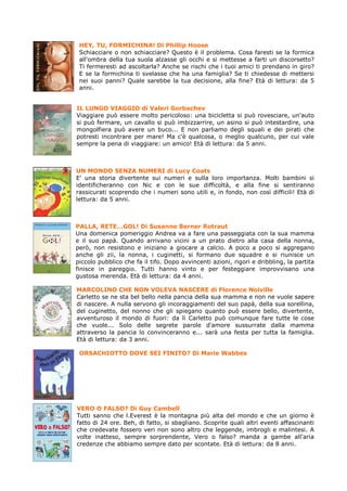 HEY, TU, FORMICHINA! Di Phillip Hoose
 Schiacciare o non schiacciare? Questo è il problema. Cosa faresti se la formica
 all'ombra della tua suola alzasse gli occhi e si mettesse a farti un discorsetto?
 Ti fermeresti ad ascoltarla? Anche se rischi che i tuoi amici ti prendano in giro?
 E se la formichina ti svelasse che ha una famiglia? Se ti chiedesse di mettersi
 nei suoi panni? Quale sarebbe la tua decisione, alla fine? Età di lettura: da 5
 anni.


IL LUNGO VIAGGIO di Valeri Gorbachev
Viaggiare può essere molto pericoloso: una bicicletta si può rovesciare, un'auto
si può fermare, un cavallo si può imbizzarrire, un asino si può intestardire, una
mongolfiera può avere un buco... E non parliamo degli squali e dei pirati che
potresti incontrare per mare! Ma c'è qualcosa, o meglio qualcuno, per cui vale
sempre la pena di viaggiare: un amico! Età di lettura: da 5 anni.



UN MONDO SENZA NUMERI di Lucy Coats
E' una storia divertente sui numeri e sulla loro importanza. Molti bambini si
identificheranno con Nic e con le sue difficoltà, e alla fine si sentiranno
rassicurati scoprendo che i numeri sono utili e, in fondo, non così difficili! Età di
lettura: da 5 anni.



PALLA, RETE…GOL! Di Susanne Berner Rotraut
Una domenica pomeriggio Andrea va a fare una passeggiata con la sua mamma
e il suo papà. Quando arrivano vicini a un prato dietro alla casa della nonna,
però, non resistono e iniziano a giocare a calcio. A poco a poco si aggregano
anche gli zii, la nonna, i cuginetti, si formano due squadre e si riunisce un
piccolo pubblico che fa il tifo. Dopo avvincenti azioni, rigori e dribbling, la partita
finisce in pareggio. Tutti hanno vinto e per festeggiare improvvisano una
gustosa merenda. Età di lettura: da 4 anni.

MARCOLINO CHE NON VOLEVA NASCERE di Florence Noiville
Carletto se ne sta bel bello nella pancia della sua mamma e non ne vuole sapere
di nascere. A nulla servono gli incoraggiamenti del suo papà, della sua sorellina,
del cuginetto, del nonno che gli spiegano quanto può essere bello, divertente,
avventuroso il mondo di fuori: da lì Carletto può comunque fare tutte le cose
che vuole... Solo delle segrete parole d'amore sussurrate dalla mamma
attraverso la pancia lo convinceranno e... sarà una festa per tutta la famiglia.
Età di lettura: da 3 anni.

 ORSACHIOTTO DOVE SEI FINITO? Di Marie Wabbes




VERO O FALSO? Di Guy Cambell
Tutti sanno che l.Everest è la montagna più alta del mondo e che un giorno è
fatto di 24 ore. Beh, di fatto, si sbagliano. Scoprite quali altri eventi affascinanti
che credevate fossero veri non sono altro che leggende, imbrogli e malintesi. A
volte inatteso, sempre sorprendente, Vero o falso? manda a gambe all'aria
credenze che abbiamo sempre dato per scontate. Età di lettura: da 8 anni.
 
