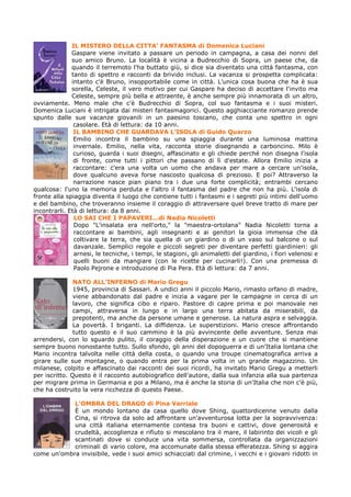 IL MISTERO DELLA CITTA’ FANTASMA di Domenica Luciani
              Gaspare viene invitato a passare un periodo in campagna, a casa dei nonni del
              suo amico Bruno. La località è vicina a Budrecchio di Sopra, un paese che, da
              quando il terremoto l'ha buttato giù, si dice sia diventato una città fantasma, con
              tanto di spettro e racconti da brivido inclusi. La vacanza si prospetta complicata:
              intanto c'è Bruno, insopportabile come in città. L'unica cosa buona che ha è sua
              sorella, Celeste, il vero motivo per cui Gaspare ha deciso di accettare l'invito ma
              Celeste, sempre più bella e attraente, è anche sempre più innamorata di un altro,
ovviamente. Meno male che c'è Budrecchio di Sopra, col suo fantasma e i suoi misteri.
Domenica Luciani è intrigata dai misteri fantasmagorici. Questo agghiacciante romanzo prende
spunto dalle sue vacanze giovanili in un paesino toscano, che conta uno spettro in ogni
               casolare. Età di lettura: da 10 anni.
               IL BAMBINO CHE GUARDAVA L’ISOLA di Guido Quarzo
               Emilio incontra il bambino su una spiaggia durante una luminosa mattina
               invernale. Emilio, nella vita, racconta storie disegnando a carboncino. Milo è
               curioso, guarda i suoi disegni, affascinato e gli chiede perché non disegna l'isola
               di fronte, come tutti i pittori che passano di lì d'estate. Allora Emilio inizia a
               raccontare: c'era una volta un uomo che andava per mare a cercare un'isola,
               dove qualcuno aveva forse nascosto qualcosa di prezioso. E poi? Attraverso la
               narrazione nasce pian piano tra i due una forte complicità; entrambi cercano
qualcosa: l'uno la memoria perduta e l'altro il fantasma del padre che non ha più. L'isola di
fronte alla spiaggia diventa il luogo che contiene tutti i fantasmi e i segreti più intimi dell'uomo
e del bambino, che troveranno insieme il coraggio di attraversare quel breve tratto di mare per
incontrarli. Età di lettura: da 8 anni.
               LO SAI CHE I PAPAVERI…di Nadia Nicoletti
               Dopo "L'insalata era nell'orto," la "maestra-ortolana" Nadia Nicoletti torna a
               raccontare ai bambini, agli insegnanti e ai genitori la gioia immensa che dà
               coltivare la terra, che sia quella di un giardino o di un vaso sul balcone o sul
               davanzale. Semplici regole e piccoli segreti per diventare perfetti giardinieri: gli
               arnesi, le tecniche, i tempi, le stagioni, gli animaletti del giardino, i fiori velenosi e
               quelli buoni da mangiare (con le ricette per cucinarli!). Con una premessa di
               Paolo Pejrone e introduzione di Pia Pera. Età di lettura: da 7 anni.

               NATO ALL’INFERNO di Mario Gregu
               1945, provincia di Sassari. A undici anni il piccolo Mario, rimasto orfano di madre,
               viene abbandonato dal padre e inizia a vagare per le campagne in cerca di un
               lavoro, che significa cibo e riparo. Pastore di capre prima e poi manovale nei
               campi, attraversa in lungo e in largo una terra abitata da miserabili, da
               prepotenti, ma anche da persone umane e generose. La natura aspra e selvaggia.
               La povertà. I briganti. La diffidenza. Le superstizioni. Mario cresce affrontando
               tutto questo e il suo cammino è la più avvincente delle avventure. Senza mai
arrendersi, con lo sguardo pulito, il coraggio della disperazione e un cuore che si mantiene
sempre buono nonostante tutto. Sullo sfondo, gli anni del dopoguerra e di un'Italia lontana che
Mario incontra talvolta nelle città della costa, o quando una troupe cinematografica arriva a
girare sulle sue montagne, o quando entra per la prima volta in un grande magazzino. Un
milanese, colpito e affascinato dai racconti dei suoi ricordi, ha invitato Mario Gregu a metterli
per iscritto. Questo è il racconto autobiografico dell'autore, dalla sua infanzia alla sua partenza
per migrare prima in Germania e poi a Milano, ma è anche la storia di un'Italia che non c'è più,
che ha costruito la vera ricchezza di questo Paese.

            L’OMBRA DEL DRAGO di Pina Varriale
            È un mondo lontano da casa quello dove Shing, quattordicenne venuto dalla
            Cina, si ritrova da solo ad affrontare un'avventurosa lotta per la sopravvivenza:
            una città italiana eternamente contesa tra buoni e cattivi, dove generosità e
            crudeltà, accoglienza e rifiuto si mescolano tra il mare, il labirinto dei vicoli e gli
            scantinati dove si conduce una vita sommersa, controllata da organizzazioni
            criminali di vario colore, ma accomunate dalla stessa efferatezza. Shing si aggira
come un'ombra invisibile, vede i suoi amici schiacciati dal crimine, i vecchi e i giovani ridotti in
 