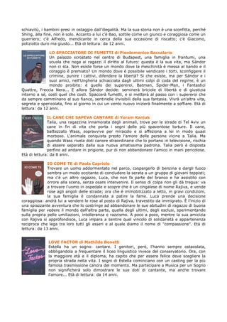 schiavitù, i bambini presi in ostaggio dall'illegalità. Ma la sua storia non è una sconfitta, perché
Shing, alla fine, non è solo. Accanto a lui c'è Bao, sottile come un giunco e coraggiosa come un
guerriero; c'è Alfredo, mendicante in cerca della sua occasione di riscatto; c'è Giacomo,
poliziotto duro ma giusto... Età di lettura: da 12 anni.

               LO SPACCIATORE DI FUMETTI di Pierdomenico Baccalario
               Un palazzo scrostato nel centro di Budapest, una famiglia in frantumi, una
               scuola che nega ai ragazzi il diritto al futuro: questa è la sua vita, ma Sándor
               non ci sta. Non esiste forse un mondo dove la meschinità è messa al bando e il
               coraggio è premiato? Un mondo dove è possibile vendicare i torti, sconfiggere il
               crimine, punire i cattivi, difendere la libertà? Si che esiste, ma per Sándor e i
               suoi amici, nell'Ungheria schiacciata dagli ultimi colpi di coda del regime, è un
               mondo proibito: è quello dei supereroi, Batman, Spider-Man, i Fantastici
Quattro, Freccia Nera... E allora Sándor decide: seminerà briciole di libertà e di giustizia
intorno a sé, costi quel che costi. Spaccerà fumetti, e si metterà al passo con i supereroi che
da sempre camminano al suo fianco, sentinelle invisibili della sua fantasia. Vivrà un'altra vita,
segreta e spericolata, fino al giorno in cui un vento nuovo inizierà finalmente a soffiare. Età di
lettura: da 12 anni.

              IL CANE CHE SAPEVA CANTARE di Yoram Kaniuk
              Talia, una ragazzina innamorata degli animali, trova per le strade di Tel Aviv un
              cane in fin di vita che porta i segni delle più spaventose torture. Il cane,
              battezzato Wass, sopravvive per miracolo e si affeziona a lei in modo quasi
              morboso. L'animale conquista presto l'amore delle persone vicine a Talia. Ma
              quando Wass rivela doti canore straordinarie che lo portano in televisione, rischia
              di essere separato dalla sua nuova amatissima padrona. Talia però è disposta
              perfino ad andare in prigione, pur di non abbandonare l'amico in mani pericolose.
Età di lettura: da 8 anni.

              IO COME TE di Paola Capriolo
              Trovare un uomo addormentato nel parco, cospargerlo di benzina e dargli fuoco
              sembra un modo eccitante di concludere la serata a un gruppo di giovani teppisti;
              ma c'è un altro ragazzo, Luca, che non fa parte del branco e ha assistito con
              orrore alla scena, senza osare intervenire. Il senso di colpa non gli dà tregua: va
              a trovare l'uomo in ospedale e scopre che è un cingalese di nome Rajiva, e vende
              rose agli angoli delle strade; ora che è immobilizzato a letto, in gravi condizioni,
              la sua famiglia è condannata a patire la fame. Luca prende una decisione
coraggiosa: andrà lui a vendere le rose al posto di Rajiva, travestito da immigrato. È l'inizio di
una spiazzante avventura che lo costringe ad abbandonare le sue abitudini di ragazzo di buona
famiglia per vedere il mondo dall'altra parte, quella degli ultimi, degli esclusi, sperimentando
sulla propria pelle umiliazioni, intolleranza e razzismo. A poco a poco, mentre la sua amicizia
con Rajiva si approfondisce, Luca impara a sentire quel vincolo di solidarietà e appartenenza
reciproca che lega tra loro tutti gli esseri e al quale diamo il nome di "compassione". Età di
lettura: da 13 anni.


              LOVE FACTOR di Mathilde Bonetti
              Estella ha un sogno: cantare. I genitori, però, l'hanno sempre ostacolata,
              obbligandola a frequentare il liceo linguistico invece del conservatorio. Ora, con
              la maggiore età e il diploma, ha capito che per essere felice deve scegliere la
              propria strada nella vita. I sogni di Estella cominciano con un casting per la più
              famosa trasmissione canora del momento. Ma partecipare a Musica per un Sogno
              non significherà solo dimostrare le sue doti di cantante, ma anche trovare
              l'amore... Età di lettura: da 14 anni.
 