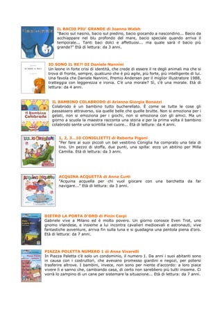 IL BACIO PIU’ GRANDE di Joanna Walsh
      "Bacio sul nasino, bacio sul piedino, bacio giocando a nascondino... Bacio da
      acchiappare nel blu profondo del mare, bacio speciale quando arriva il
      temporale... Tanti baci dolci e affettuosi... ma quale sarà il bacio più
      grande?" Età di lettura: da 3 anni.



  IO SONO IL RE?! DI Daniele Nannini
  Un leone in forte crisi di identità, che crede di essere il re degli animali ma che si
  trova di fronte, sempre, qualcuno che è più agile, più forte, più intelligente di lui.
  Una favola che Daniele Nannini, Premio Andersen per il miglior illustratore 1988,
  tratteggia con leggerezza e ironia. C'è una morale? Sì, c'è una morale. Età di
  lettura: da 4 anni.


    IL BAMBINO COLABRODO di Arianna Giorgia Bonazzi
    Colabrodo è un bambino tutto bucherellato. È come se tutte le cose gli
    passassero attraverso, sia quelle belle che quelle brutte. Non si emoziona per i
    gelati, non si emoziona per i giochi, non si emoziona con gli amici. Ma un
    giorno a scuola la maestra racconta una storia e per la prima volta il bambino
    colabrodo sente una scintilla nel cuore... Età di lettura: da 4 anni.


       1, 2, 3…10 CONIGLIETTI di Roberta Pigoni
       "Per fare ai suoi piccoli un bel vestitino Coniglia ha comprato una tela di
       lino. Un pezzo di stoffa, due punti, una spilla: ecco un abitino per Milla
       Camilla. Età di lettura: da 3 anni.




       ACQUINA ACQUETTA di Anna Curti
       "Acquina acquella per chi vuol giocare con una barchetta da far
       navigare..." Età di lettura: da 3 anni.




DIETRO LA PORTA D’ORO di Pinin Carpi
Gabriele vive a Milano ed è molto povero. Un giorno conosce Even Trot, uno
gnomo irlandese, e insieme a lui incontra cavalieri medioevali e astronauti, vive
fantastiche avventure, arriva fin sulla luna e si guadagna una pentola piena d'oro.
Età di lettura: da 7 anni.



PIAZZA POLETTA NUMERO 1 di Anna Vivarelli
In Piazza Paletta c'è solo un condominio, il numero 1. Da anni i suoi abitanti sono
in causa con i costruttori, che avevano promesso giardini e negozi, per potersi
trasferire altrove. I bambini, invece, non sono per niente d'accordo: a loro piace
vivere lì e sanno che, cambiando casa, di certo non sarebbero più tutti insieme. Ci
vorrà lo zampino di un cane per sistemare la situazione... Età di lettura: da 7 anni.
 