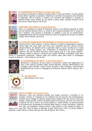 IL TRADIMENTO DI OTTILIA di Angelo Petrosino
            L'amicizia tra Valentina e Ottilia è sempre stata a "prova di bomba", ma da qualche
            tempo Ottilia è gelida e scostante. Valentina è convinta che qualcuno stia cercando
            di separarle. Ma le amiche si vedono nel momento del bisogno e, quando in
            palestra Ottilia viene colpita da una palla in pieno volto, accanto troverà l'unica
            vera amica. Età di lettura: da 8 anni.


             CAMPIONE PER FORZA di Angelo Petrosino
             Carlo, un compagno di classe di Valentina, gioca in una famosa squadra di calcio
             ma non sembra andarne fiero. La verità è che il padre pretende che in campo lui
             sia il migliore. Così giocare è diventato un obbligo e non più un divertimento.
             Inaspettatamente però un brutto infortunio riesce a sciogliere le tensioni tra padre
             e figlio. Età di lettura: da 8 anni.


              IL CLUB DEI VIAGGIATORI IMMAGINARI di Pierdomenico Baccalario
              Kilmore Cove è sotto attacco: il signor Spencer è riuscito a raggiungere il paese a
              bordo della sua nave dalle vele nere, per vendicarsi del sue vecchio nemico
              Ulysses Moore. Gli abitanti sono in pericolo! Jason e Julia li conducono in tutta
              fretta a un rifugio segreto, con l'intenzione di affrontare da soli il malvagio
              Spencer. Ma per fermarlo dovranno prima capire qual è il suo punto debole...
              Intanto, Nestor è deciso a ritrovare sua moglie Penelope, scomparsa molti anni
prima in circostanze misteriose: l'ultima volta che l'hanno vista, pare fosse in compagnia
proprio di Spencer... Età di lettura: da 10 anni.

               LE AVVENTURE DI RE ARTU’ di Geronimo Stilton
               Benvenuti in Britannia, la terra dove si incrociano i destini del leggendario re
               Artù e dei valorosi Cavalieri della Tavola Rotonda. Insieme affronteranno con
               coraggio prove terribili, nemici senza scrupoli e fate malvagie. Un'avventura
               straordinaria da vivere in compagnia di Geronimo Stilton! Età di lettura: da 7
               anni.


                    AN DAN DEST
                    Età di lettura: da 4 anni.




              BATTI IL MURO di Antonio Ferrara
              Caterina è solo una bambina quando sua madre comincia a chiuderla in un
              armadio, al buio. È il segnale di una malattia che non assume mai manifestazioni
              violente, però infligge a Caterina questa pena ripetuta che non tocca invece alla
              sorella, chissà perché. Dentro l'armadio Caterina ha paura, all'inizio. Poi comincia
              a portare con sé un libro e una torcia elettrica, e tutto cambia. La lettura diventa
              lo strumento per contrastare la volontà della madre in modo sommesso. Caterina
              non urla, non protesta: rimane buona e zitta dentro la sua casetta di legno, al
riparo, con i suoi libri. Sono le storie a salvarla. E sarà l'amore per i libri, un amore fedele e
paziente, a dare infine un senso alla sua vita. Età di lettura: da 12 anni.
 
