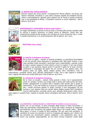 IL BOSCO DEL ROTOLODONTE
                  Devono essere per forza grandi i mangiacarne? Niente affatto: nel bosco che
                  stanno visitando, Dinodino e i suoi amici vengono assaliti da predatori piccoli,
                  veloci e pericolosissimi. Quando pare proprio che di fronte a questi avversari
                  non ci sia possibilità di difesa, i Cinquedini trovano un aiuto insperato... Età di
                  lettura: da 6 anni.



                ESPERIMENTI E FANTASMI di Mario Sala Gallini
                La maga Teodolinda, la strana vicina di casa, è tornata alla carica e questa volta
                la vittima è proprio Severina, la fidata amica di Beatrice. Come fare per
                smascherare quella brutta strega e far sorridere di nuovo Severina? Qui ci vuole
                il maestro Beniamino e un aiuto-fantasma! Età di lettura: da 7 anni.




                   TRATTORI Fiona Watt




                      IL GATTO di Delphine Grinberg
                      Se tu fossi un gatto... saresti un grande acrobata, un cacciatore formidabile
                      e nel tuo piccolo corpo flessuoso ci sarebbero ben 280 ossa! Inoltre, il tuo
                      naso sarebbe molto sensibile e sentiresti suoni impercettibili, usaresti molto
                      la coda e saresti capace di tirare dentro e fuori le unghie! Ti sei mai chiesto
                      se gatti e cani possono essere amici? E perché il gatto fa le fusa? Conosci
                      veramente il linguaggio dei gatti? Se sei curioso e vuoi sapere tutto, ma
                      proprio tutto sui gatti, allora sfoglia questo libro interattivo ricco di
informazioni, curiosità, storie, quiz, attività, illustrazioni e foto, che a ogni pagina ti svelerà
tutti i segreti del felino più amato dall'uomo. Età di lettura: da 6 anni.

                   IL CAVALLO di Delphine Grinberg
                   Se tu fossi un cavallo... saresti molto grande e forte, ma ti spaventeresti
                   come un coniglio. Avresti una lunga coda e grossi peli sulla punta del naso.
                   Inoltre, galopperesti su quattro dita e appena nato saresti già in grado di
                   camminare. Ti sei mai chiesto se il pony è il cucciolo del cavallo? E lo sapevi
                   che i cavalli dormono spesso in piedi? Conosci il loro linguaggio? Se sei
                   curioso e vuoi sapere tutto sui cavalli allora sfoglia questo libro interattivo
                   ricco di informazioni, curiosità, storie, quiz, attività, illustrazioni e foto, che a
ogni pagina ti svelerà tutti i segreti di questo antico compagno dell'uomo. Età di lettura: da 6
anni.




                L’ILLUSIONISTA. 3 NASHA BLAZE E IL VENDITORE DI LUNARI di Antonio Casanova
                Ormai non c'è più tempo. Il Gran Consiglio degli Arcani è stato convocato: il
                Male sta avanzando inesorabilmente, il Fiume dei Sogni minaccia di spegnersi
                permettendo così l'invasione del popolo degli Oscuri nel mondo reale... Nasha
                deve agire, è l'unico in grado di fare qualcosa. Ma non sarà così semplice: II
                venditore di Lunari ora conosce il nome e il passato del ragazzo con il Dono e lo
                sta cercando per annientarlo. Nasha, malgrado i suoi quattordici anni, sa di
                avere una grande responsabilità, sa che deve ancora imparare molto della
 