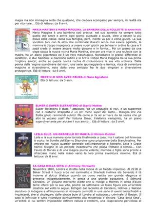 magia ma non immagina certo che qualcuno, che credeva scomparso per sempre, in realtà sta
per ritornare... Età di lettura: da 9 anni.

             MARIA MARTINA E MARIA MAGGINA. LA BAMBINA DELLA ROULOTTE di Anne Holt
              Maria Maggina è una bambina così precisa: nel suo zainetto ha sempre tutto
              quello che serve e arriva ogni giorno puntuale a scuola, oltre a essere la più
              brava della classe. Nella sua famiglia, però, niente va per il verso giusto. La sua
              sorellina Juni non fa altro che combinare disastri senza mai essere sgridata, la
              mamma è troppo impegnata a creare nuovi giochi per tenere in ordine la casa e il
              papà crede di essere ancora molto giovane e in forma... Poi un giorno da una
              siepe sbuca la nuova vicina Maria Martina, che per ora vive in una roulotte con la
madre, ha un alano gigantesco ed è un vero maschiaccio. Nonostante le grandi differenze di
carattere, le due bambine si piacciono subito e in breve tempo Maria Maggina ha la sua prima
'migliore amica', anche se questa novità rischia di rivoluzionare la sua vita ordinata. Dalla
penna della 'regina scandinava del noir', una serie spumeggiante e ironica, ricca di avventure
magiche e straordinarie, nate dalla vera amicizia fra le due singolari e diversissime
protagoniste. Età di lettura: da 6 anni.

                    MIRTILLO NON AVER PAURA di Sara Agostani
                    Età di lettura: da 3 anni.




                ELMER E SUPER ELEFANTINO di David McKee
                Super Elefantino è stato " attaccato "da un cespuglio di rovi, e un supereroe
                con il costume strappato è un po' meno super del solito... Bisogna che Zia
                Zelda glielo rammendi subito! Ma come si fa ad arrivare da lei senza che gli
                altri lo vedano così? Per fortuna Elmer, l'elefante variopinto, ha un piano
                superdivertente per aiutare il suo amico... Età di lettura: da 5 anni.



               LEILA BLUE. UN GRANELLO DI MAGIA di Miriam Dubini
               Leila e la sua mamma sono tornate finalmente a casa, ma il salone del Primrose
               è vuoto: le Sorelle dell'Eterno Disordine sono prigioniere della Bianchissima. Per
               entrare nel nuovo quartier generale dell'Imperatrice e liberarle, Leila e Grace
               hanno bisogno di un potente incantesimo che possa fermare il tempo... Con
               l'aiuto di Florian e di una magica piuma volante, mamma e figlia sono pronte a
               sfrecciare mano nella mano verso la loro prima avventura insieme. Età di
               lettura: da 8 anni.


               LA CASA DELLA SETA di Anthony Horowitz
               Novembre 1890, Londra è stretta nella morsa di un freddo impietoso. Al 221B di
               Baker Street il fuoco arde nel caminetto e Sherlock Holmes sta bevendo il tè
               insieme al dottor Watson quando un uomo vestito con grande eleganza si
               presenta inaspettatamente, in preda a una grande agitazione. È Edmund
               Carstairs, un giovane mercante d'arte che si rivolge a Holmes in cerca d'aiuto
               teme infatti per la sua vita, poiché da settimane un losco figuro con un'orribile
               cicatrice sul volto lo segue. Intrigati dal racconto di Carstairs, Holmes e Watson
decidono di indagare e all'improvviso si ritrovano coinvolti in una serie di eventi indecifrabili e
inquietanti, che si dispiegano dalle strade buie di Londra al sottobosco criminale di Boston. Il
caso si infittisce e tutto riconduce puntualmente alla misteriosa e sinistra "Casa della Seta",
un'entità di cui sembri impossibile definire natura e contorni, una cospirazione pericolosa al
 