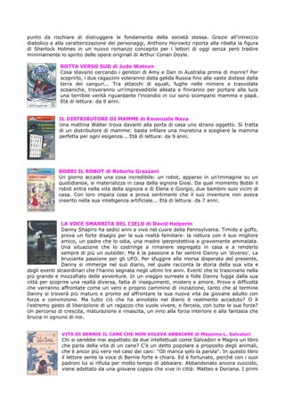 punto da rischiare di distruggere le fondamenta della società stessa. Grazie all'intreccio
diabolico e alla caratterizzazione dei personaggi, Anthony Horowitz riporta alla ribalta la figura
di Sherlock Holmes in un nuovo romanzo concepito per i lettori di oggi senza però tradire
minimamente lo spirito delle opere originali di Arthur Conan Doyle.

              ROTTA VERSO SUD di Jude Watson
              Cosa stavano cercando i genitori di Amy e Dan in Australia prima di morire? Per
              scoprirlo, i due ragazzini voleranno dalla gelida Russia fino alle vaste distese della
              terra dei canguri... Tra attacchi di squali, fughe nelle miniere e trasvolate
              oceaniche, troveranno un'imprevedibile alleata e finiranno per portare alla luce
              una terribile verità riguardante l'incendio in cui sono scomparsi mamma e papà.
              Età di lettura: da 9 anni.


             IL DISTRIBUTORE DI MAMME di Emanuela Nava
             Una mattina Walter trova davanti alla porta di casa uno strano oggetto. Si tratta
             di un distributore di mamme: basta infilare una monetina e scegliere la mamma
             perfetta per ogni esigenza... Età di lettura: da 9 anni.




             BOBBI IL ROBOT di Roberta Grazzani
             Un giorno accade una cosa incredibile: un robot, apparso in un'immagine su un
             quotidianoa, si materializza in casa della signora Giosi. Da quel momento Bobbi il
             robot entra nella vita della signora e di Elena e Giorgio, due bambini suoi vicini di
             casa. Con loro impara cose e prova sentimenti che il suo inventore non aveva
             inserito nella sua intelligenza artificiale... Età di lettura: da 7 anni.



               LA VOCE SMARRITA DEL CIELO di David Halperin
               Danny Shapiro ha sedici anni e vive nel cuore della Pennsylvania. Timido e goffo,
               prova un forte disagio per la sua realtà familiare: la rottura con il suo migliore
               amico, un padre che lo odia, una madre iperprotettiva e gravemente ammalata.
               Una situazione che lo costringe a rimanere segregato in casa e a renderlo
               sempre di più un outsider. Ma è la passione a far sentire Danny un 'diverso'. La
               bruciante passione per gli UFO. Per sfuggire alla morsa disperata del presente,
               Danny si immerge nel suo diario, nel quale racconta la storia della sua vita e
degli eventi straordinari che l'hanno segnata negli ultimi tre anni. Eventi che lo trascinano nella
più grande e mozzafiato delle avventure. In un viaggio surreale e folle Danny fugge dalla sua
città per scoprire una realtà diversa, fatta di inseguimenti, mistero e amore. Prove e difficoltà
che verranno affrontate come un vero e proprio cammino di iniziazione, tanto che al termine
Danny si troverà più maturo e pronto ad affrontare la sua nuova vita da giovane adulto con
forza e convinzione. Ma tutto ciò che ha annotato nel diario è realmente accaduto? O è
l'estremo gesto di liberazione di un ragazzo che vuole vivere, e farcela, con tutte le sue forze?
Un percorso di crescita, maturazione e rinascita, un inno alla forza interiore e alla fantasia che
brucia in ognuno di noi.


              VITA DI BERNIE IL CANE CHE NON VOLEVA ABBAIARE di Massimo L. Salvatori
              Chi si sarebbe mai aspettato da due intellettuali come Salvadori e Magris un libro
              che parla della vita di un cane? C'è un detto popolare a proposito degli animali,
              che è ancor più vero nel caso dei cani: "Gli manca solo la parola". In questo libro
              il lettore sente la voce di Bernie forte e chiara. Ed è fortunato, perché con i suoi
              padroni lui si rifiuta per molto tempo di abbaiare. Abbandonato ancora cucciolo,
              viene adottato da una giovane coppia che vive in città: Matteo e Doriana. I primi
 